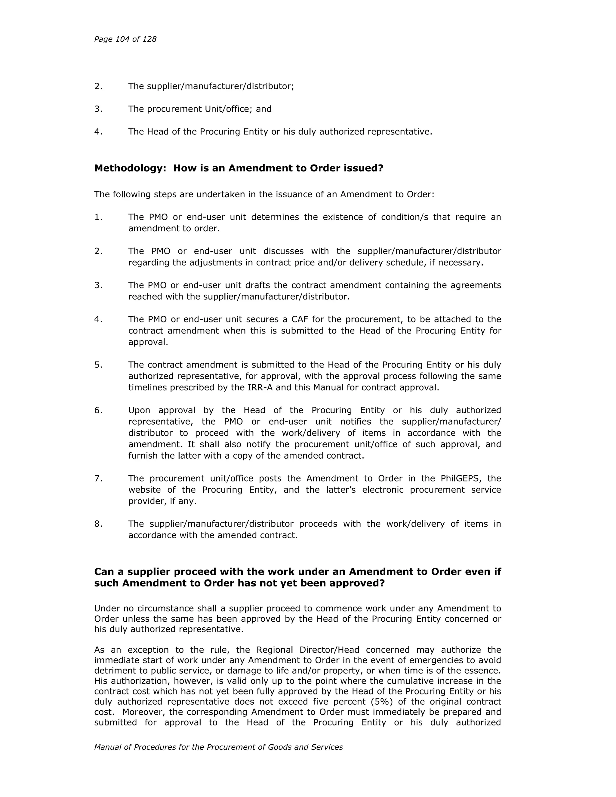 Page 104 of 128
Manual of Procedures for the Procurement of Goods and Services
2. The supplier/manufacturer/distributor;
3. The procurement Unit/office; and
4. The Head of the Procuring Entity or his duly authorized representative.
Methodology: How is an Amendment to Order issued?
The following steps are undertaken in the issuance of an Amendment to Order:
1. The PMO or end-user unit determines the existence of condition/s that require an
amendment to order.
2. The PMO or end-user unit discusses with the supplier/manufacturer/distributor
regarding the adjustments in contract price and/or delivery schedule, if necessary.
3. The PMO or end-user unit drafts the contract amendment containing the agreements
reached with the supplier/manufacturer/distributor.
4. The PMO or end-user unit secures a CAF for the procurement, to be attached to the
contract amendment when this is submitted to the Head of the Procuring Entity for
approval.
5. The contract amendment is submitted to the Head of the Procuring Entity or his duly
authorized representative, for approval, with the approval process following the same
timelines prescribed by the IRR-A and this Manual for contract approval.
6. Upon approval by the Head of the Procuring Entity or his duly authorized
representative, the PMO or end-user unit notifies the supplier/manufacturer/
distributor to proceed with the work/delivery of items in accordance with the
amendment. It shall also notify the procurement unit/office of such approval, and
furnish the latter with a copy of the amended contract.
7. The procurement unit/office posts the Amendment to Order in the PhilGEPS, the
website of the Procuring Entity, and the latter’s electronic procurement service
provider, if any.
8. The supplier/manufacturer/distributor proceeds with the work/delivery of items in
accordance with the amended contract.
Can a supplier proceed with the work under an Amendment to Order even if
such Amendment to Order has not yet been approved?
Under no circumstance shall a supplier proceed to commence work under any Amendment to
Order unless the same has been approved by the Head of the Procuring Entity concerned or
his duly authorized representative.
As an exception to the rule, the Regional Director/Head concerned may authorize the
immediate start of work under any Amendment to Order in the event of emergencies to avoid
detriment to public service, or damage to life and/or property, or when time is of the essence.
His authorization, however, is valid only up to the point where the cumulative increase in the
contract cost which has not yet been fully approved by the Head of the Procuring Entity or his
duly authorized representative does not exceed five percent (5%) of the original contract
cost. Moreover, the corresponding Amendment to Order must immediately be prepared and
submitted for approval to the Head of the Procuring Entity or his duly authorized
 
