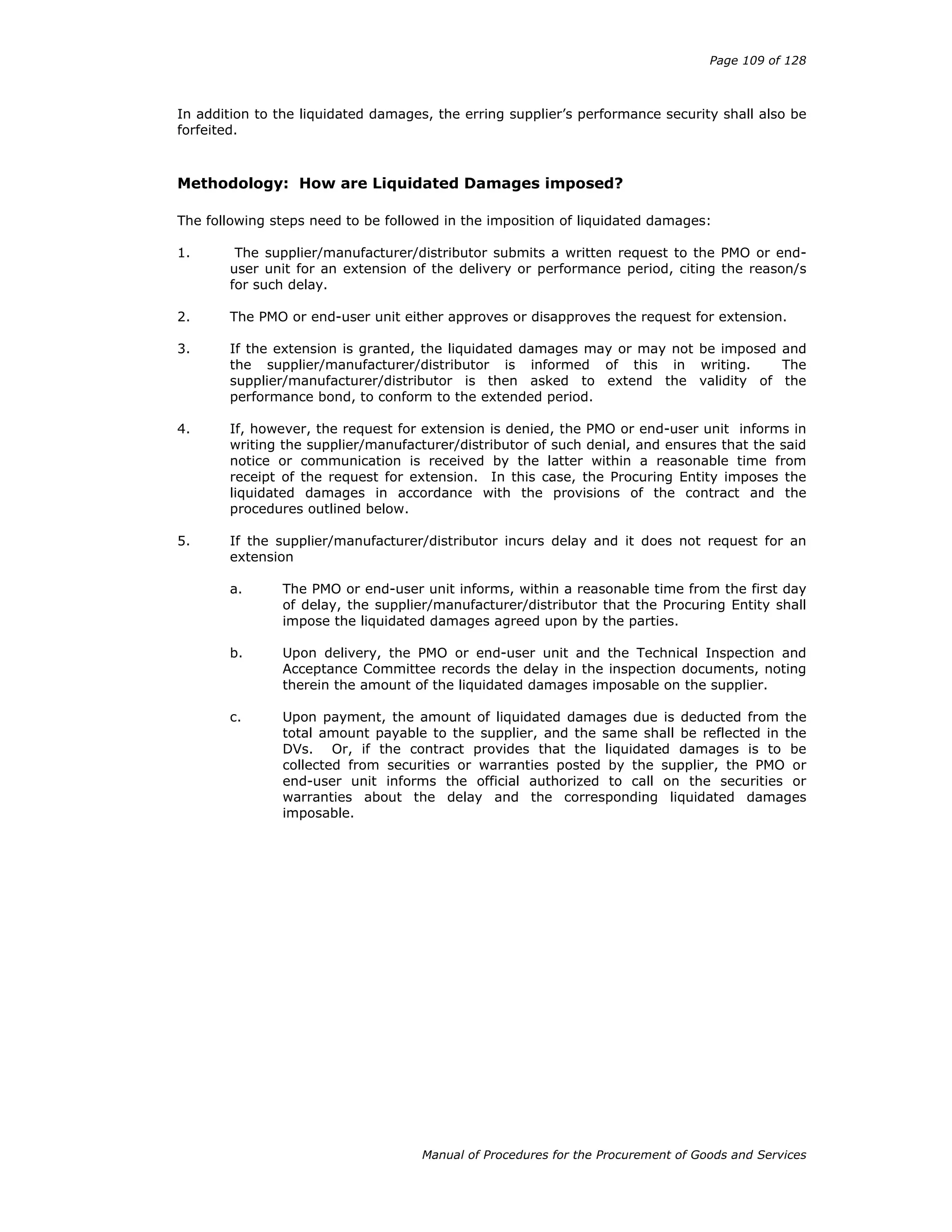 Page 109 of 128
Manual of Procedures for the Procurement of Goods and Services
In addition to the liquidated damages, the erring supplier’s performance security shall also be
forfeited.
Methodology: How are Liquidated Damages imposed?
The following steps need to be followed in the imposition of liquidated damages:
1. The supplier/manufacturer/distributor submits a written request to the PMO or end-
user unit for an extension of the delivery or performance period, citing the reason/s
for such delay.
2. The PMO or end-user unit either approves or disapproves the request for extension.
3. If the extension is granted, the liquidated damages may or may not be imposed and
the supplier/manufacturer/distributor is informed of this in writing. The
supplier/manufacturer/distributor is then asked to extend the validity of the
performance bond, to conform to the extended period.
4. If, however, the request for extension is denied, the PMO or end-user unit informs in
writing the supplier/manufacturer/distributor of such denial, and ensures that the said
notice or communication is received by the latter within a reasonable time from
receipt of the request for extension. In this case, the Procuring Entity imposes the
liquidated damages in accordance with the provisions of the contract and the
procedures outlined below.
5. If the supplier/manufacturer/distributor incurs delay and it does not request for an
extension
a. The PMO or end-user unit informs, within a reasonable time from the first day
of delay, the supplier/manufacturer/distributor that the Procuring Entity shall
impose the liquidated damages agreed upon by the parties.
b. Upon delivery, the PMO or end-user unit and the Technical Inspection and
Acceptance Committee records the delay in the inspection documents, noting
therein the amount of the liquidated damages imposable on the supplier.
c. Upon payment, the amount of liquidated damages due is deducted from the
total amount payable to the supplier, and the same shall be reflected in the
DVs. Or, if the contract provides that the liquidated damages is to be
collected from securities or warranties posted by the supplier, the PMO or
end-user unit informs the official authorized to call on the securities or
warranties about the delay and the corresponding liquidated damages
imposable.
 