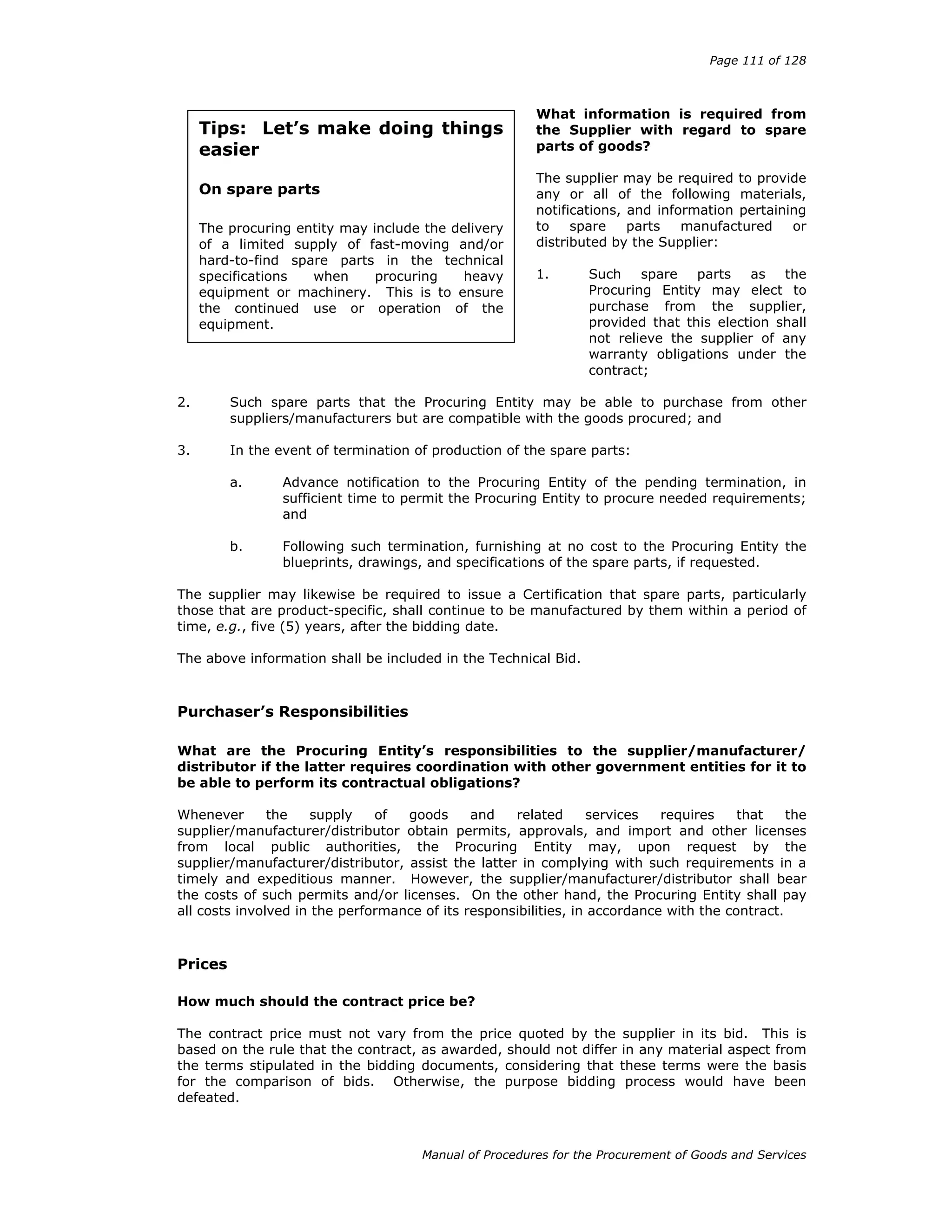 Page 111 of 128
Manual of Procedures for the Procurement of Goods and Services
What information is required from
the Supplier with regard to spare
parts of goods?
The supplier may be required to provide
any or all of the following materials,
notifications, and information pertaining
to spare parts manufactured or
distributed by the Supplier:
1. Such spare parts as the
Procuring Entity may elect to
purchase from the supplier,
provided that this election shall
not relieve the supplier of any
warranty obligations under the
contract;
2. Such spare parts that the Procuring Entity may be able to purchase from other
suppliers/manufacturers but are compatible with the goods procured; and
3. In the event of termination of production of the spare parts:
a. Advance notification to the Procuring Entity of the pending termination, in
sufficient time to permit the Procuring Entity to procure needed requirements;
and
b. Following such termination, furnishing at no cost to the Procuring Entity the
blueprints, drawings, and specifications of the spare parts, if requested.
The supplier may likewise be required to issue a Certification that spare parts, particularly
those that are product-specific, shall continue to be manufactured by them within a period of
time, e.g., five (5) years, after the bidding date.
The above information shall be included in the Technical Bid.
Purchaser’s Responsibilities
What are the Procuring Entity’s responsibilities to the supplier/manufacturer/
distributor if the latter requires coordination with other government entities for it to
be able to perform its contractual obligations?
Whenever the supply of goods and related services requires that the
supplier/manufacturer/distributor obtain permits, approvals, and import and other licenses
from local public authorities, the Procuring Entity may, upon request by the
supplier/manufacturer/distributor, assist the latter in complying with such requirements in a
timely and expeditious manner. However, the supplier/manufacturer/distributor shall bear
the costs of such permits and/or licenses. On the other hand, the Procuring Entity shall pay
all costs involved in the performance of its responsibilities, in accordance with the contract.
Prices
How much should the contract price be?
The contract price must not vary from the price quoted by the supplier in its bid. This is
based on the rule that the contract, as awarded, should not differ in any material aspect from
the terms stipulated in the bidding documents, considering that these terms were the basis
for the comparison of bids. Otherwise, the purpose bidding process would have been
defeated.
Tips: Let’s make doing things
easier
On spare parts
The procuring entity may include the delivery
of a limited supply of fast-moving and/or
hard-to-find spare parts in the technical
specifications when procuring heavy
equipment or machinery. This is to ensure
the continued use or operation of the
equipment.
 