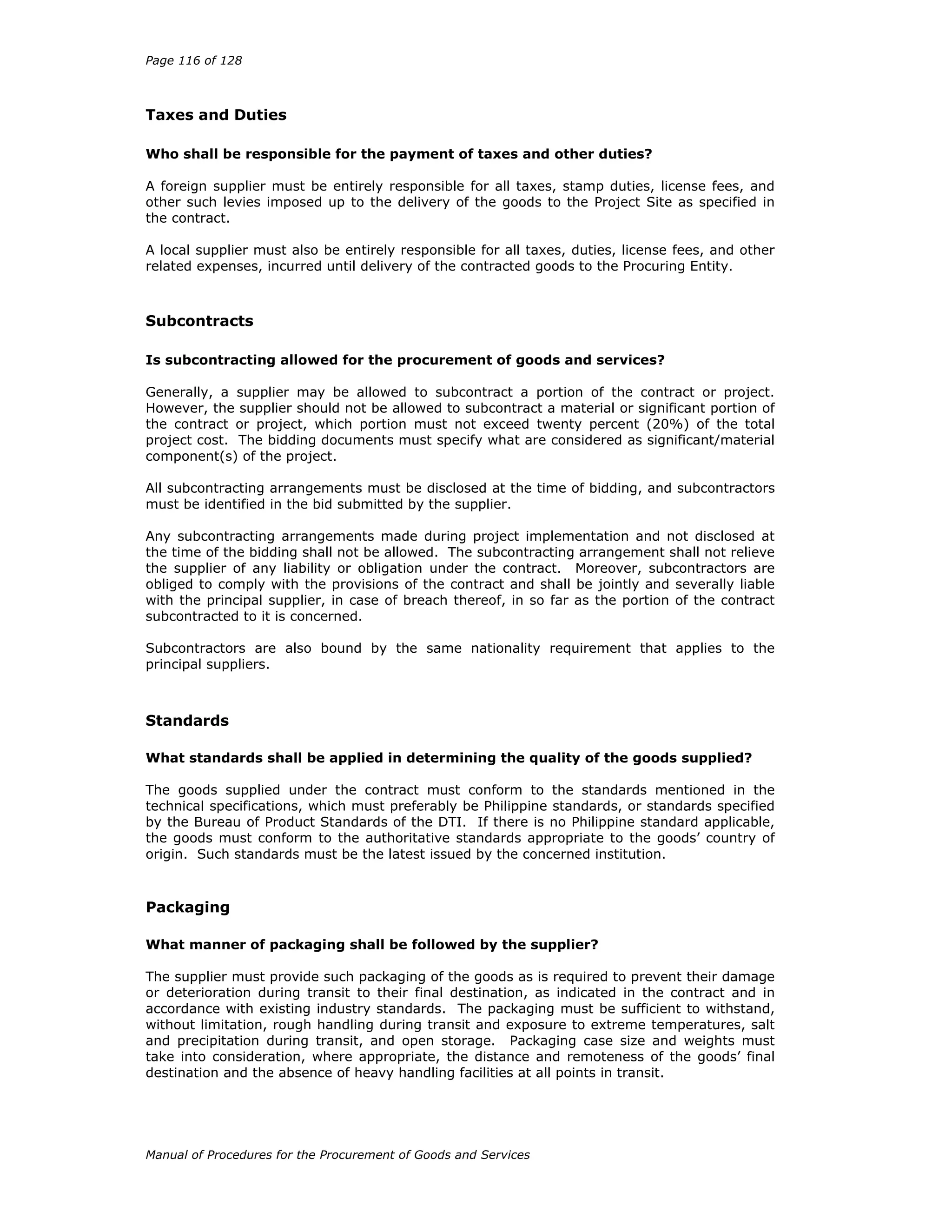 Page 116 of 128
Manual of Procedures for the Procurement of Goods and Services
Taxes and Duties
Who shall be responsible for the payment of taxes and other duties?
A foreign supplier must be entirely responsible for all taxes, stamp duties, license fees, and
other such levies imposed up to the delivery of the goods to the Project Site as specified in
the contract.
A local supplier must also be entirely responsible for all taxes, duties, license fees, and other
related expenses, incurred until delivery of the contracted goods to the Procuring Entity.
Subcontracts
Is subcontracting allowed for the procurement of goods and services?
Generally, a supplier may be allowed to subcontract a portion of the contract or project.
However, the supplier should not be allowed to subcontract a material or significant portion of
the contract or project, which portion must not exceed twenty percent (20%) of the total
project cost. The bidding documents must specify what are considered as significant/material
component(s) of the project.
All subcontracting arrangements must be disclosed at the time of bidding, and subcontractors
must be identified in the bid submitted by the supplier.
Any subcontracting arrangements made during project implementation and not disclosed at
the time of the bidding shall not be allowed. The subcontracting arrangement shall not relieve
the supplier of any liability or obligation under the contract. Moreover, subcontractors are
obliged to comply with the provisions of the contract and shall be jointly and severally liable
with the principal supplier, in case of breach thereof, in so far as the portion of the contract
subcontracted to it is concerned.
Subcontractors are also bound by the same nationality requirement that applies to the
principal suppliers.
Standards
What standards shall be applied in determining the quality of the goods supplied?
The goods supplied under the contract must conform to the standards mentioned in the
technical specifications, which must preferably be Philippine standards, or standards specified
by the Bureau of Product Standards of the DTI. If there is no Philippine standard applicable,
the goods must conform to the authoritative standards appropriate to the goods’ country of
origin. Such standards must be the latest issued by the concerned institution.
Packaging
What manner of packaging shall be followed by the supplier?
The supplier must provide such packaging of the goods as is required to prevent their damage
or deterioration during transit to their final destination, as indicated in the contract and in
accordance with existing industry standards. The packaging must be sufficient to withstand,
without limitation, rough handling during transit and exposure to extreme temperatures, salt
and precipitation during transit, and open storage. Packaging case size and weights must
take into consideration, where appropriate, the distance and remoteness of the goods’ final
destination and the absence of heavy handling facilities at all points in transit.
 