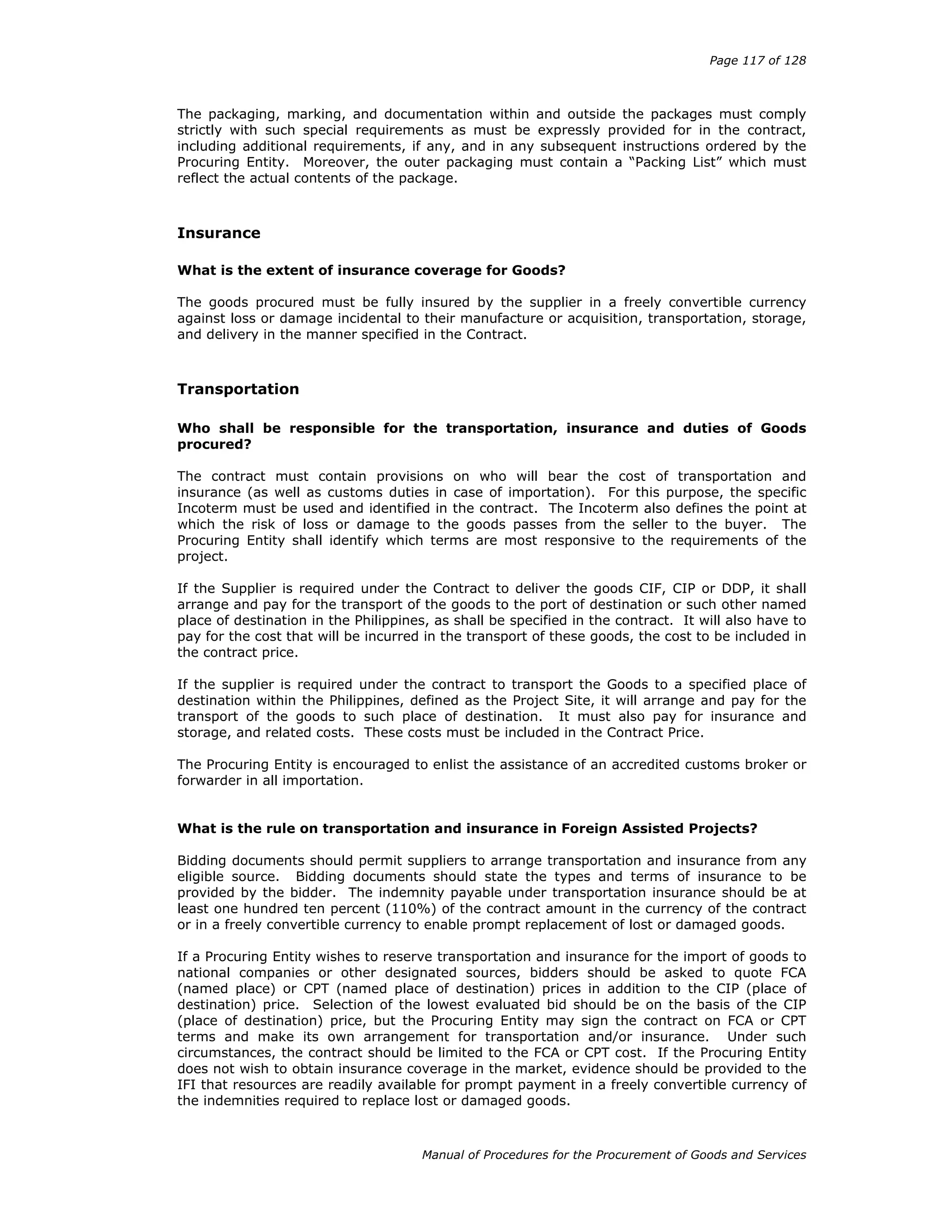 Page 117 of 128
Manual of Procedures for the Procurement of Goods and Services
The packaging, marking, and documentation within and outside the packages must comply
strictly with such special requirements as must be expressly provided for in the contract,
including additional requirements, if any, and in any subsequent instructions ordered by the
Procuring Entity. Moreover, the outer packaging must contain a “Packing List” which must
reflect the actual contents of the package.
Insurance
What is the extent of insurance coverage for Goods?
The goods procured must be fully insured by the supplier in a freely convertible currency
against loss or damage incidental to their manufacture or acquisition, transportation, storage,
and delivery in the manner specified in the Contract.
Transportation
Who shall be responsible for the transportation, insurance and duties of Goods
procured?
The contract must contain provisions on who will bear the cost of transportation and
insurance (as well as customs duties in case of importation). For this purpose, the specific
Incoterm must be used and identified in the contract. The Incoterm also defines the point at
which the risk of loss or damage to the goods passes from the seller to the buyer. The
Procuring Entity shall identify which terms are most responsive to the requirements of the
project.
If the Supplier is required under the Contract to deliver the goods CIF, CIP or DDP, it shall
arrange and pay for the transport of the goods to the port of destination or such other named
place of destination in the Philippines, as shall be specified in the contract. It will also have to
pay for the cost that will be incurred in the transport of these goods, the cost to be included in
the contract price.
If the supplier is required under the contract to transport the Goods to a specified place of
destination within the Philippines, defined as the Project Site, it will arrange and pay for the
transport of the goods to such place of destination. It must also pay for insurance and
storage, and related costs. These costs must be included in the Contract Price.
The Procuring Entity is encouraged to enlist the assistance of an accredited customs broker or
forwarder in all importation.
What is the rule on transportation and insurance in Foreign Assisted Projects?
Bidding documents should permit suppliers to arrange transportation and insurance from any
eligible source. Bidding documents should state the types and terms of insurance to be
provided by the bidder. The indemnity payable under transportation insurance should be at
least one hundred ten percent (110%) of the contract amount in the currency of the contract
or in a freely convertible currency to enable prompt replacement of lost or damaged goods.
If a Procuring Entity wishes to reserve transportation and insurance for the import of goods to
national companies or other designated sources, bidders should be asked to quote FCA
(named place) or CPT (named place of destination) prices in addition to the CIP (place of
destination) price. Selection of the lowest evaluated bid should be on the basis of the CIP
(place of destination) price, but the Procuring Entity may sign the contract on FCA or CPT
terms and make its own arrangement for transportation and/or insurance. Under such
circumstances, the contract should be limited to the FCA or CPT cost. If the Procuring Entity
does not wish to obtain insurance coverage in the market, evidence should be provided to the
IFI that resources are readily available for prompt payment in a freely convertible currency of
the indemnities required to replace lost or damaged goods.
 