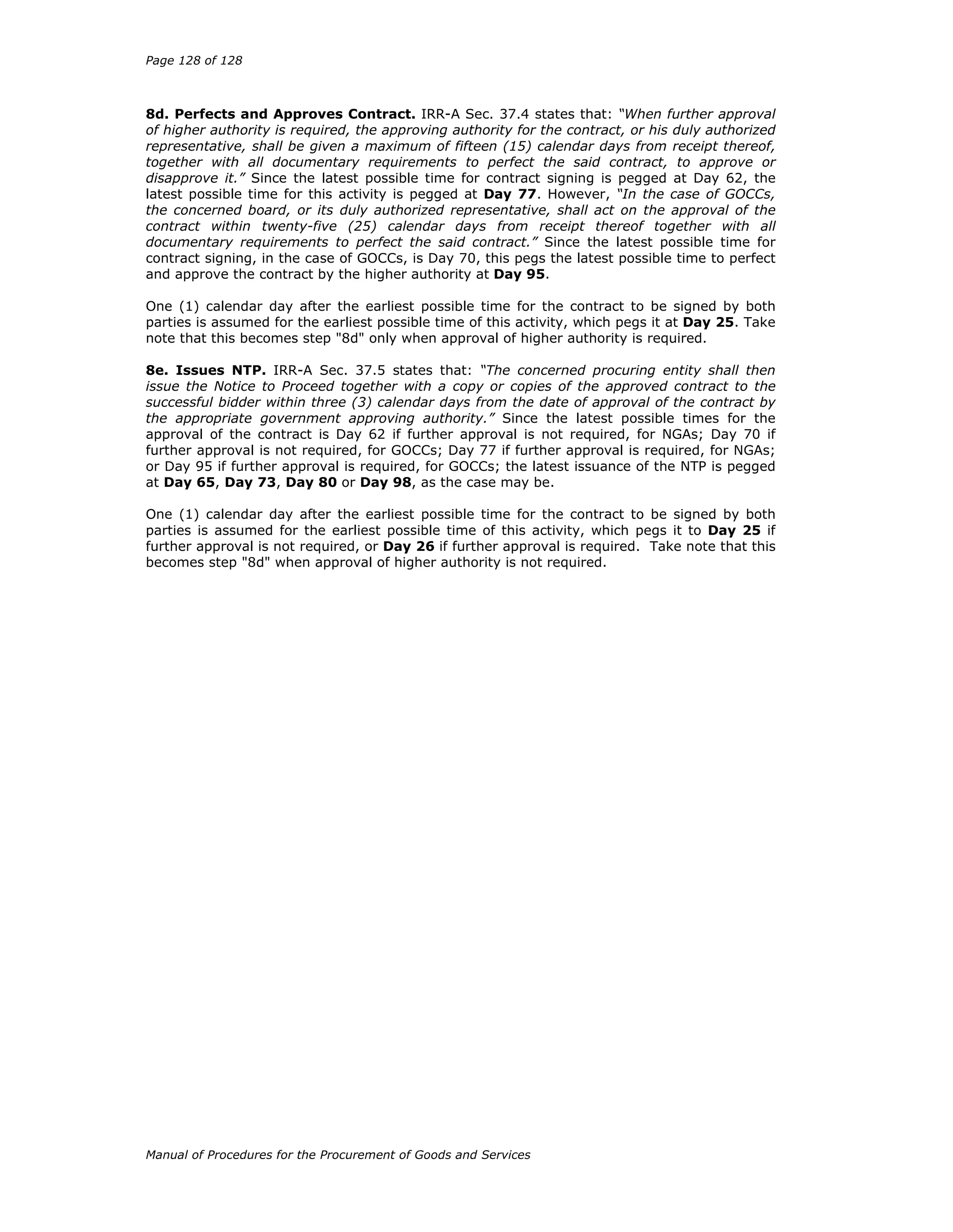 Page 128 of 128
Manual of Procedures for the Procurement of Goods and Services
8d. Perfects and Approves Contract. IRR-A Sec. 37.4 states that: “When further approval
of higher authority is required, the approving authority for the contract, or his duly authorized
representative, shall be given a maximum of fifteen (15) calendar days from receipt thereof,
together with all documentary requirements to perfect the said contract, to approve or
disapprove it.” Since the latest possible time for contract signing is pegged at Day 62, the
latest possible time for this activity is pegged at Day 77. However, “In the case of GOCCs,
the concerned board, or its duly authorized representative, shall act on the approval of the
contract within twenty-five (25) calendar days from receipt thereof together with all
documentary requirements to perfect the said contract.” Since the latest possible time for
contract signing, in the case of GOCCs, is Day 70, this pegs the latest possible time to perfect
and approve the contract by the higher authority at Day 95.
One (1) calendar day after the earliest possible time for the contract to be signed by both
parties is assumed for the earliest possible time of this activity, which pegs it at Day 25. Take
note that this becomes step "8d" only when approval of higher authority is required.
8e. Issues NTP. IRR-A Sec. 37.5 states that: “The concerned procuring entity shall then
issue the Notice to Proceed together with a copy or copies of the approved contract to the
successful bidder within three (3) calendar days from the date of approval of the contract by
the appropriate government approving authority.” Since the latest possible times for the
approval of the contract is Day 62 if further approval is not required, for NGAs; Day 70 if
further approval is not required, for GOCCs; Day 77 if further approval is required, for NGAs;
or Day 95 if further approval is required, for GOCCs; the latest issuance of the NTP is pegged
at Day 65, Day 73, Day 80 or Day 98, as the case may be.
One (1) calendar day after the earliest possible time for the contract to be signed by both
parties is assumed for the earliest possible time of this activity, which pegs it to Day 25 if
further approval is not required, or Day 26 if further approval is required. Take note that this
becomes step "8d" when approval of higher authority is not required.
 