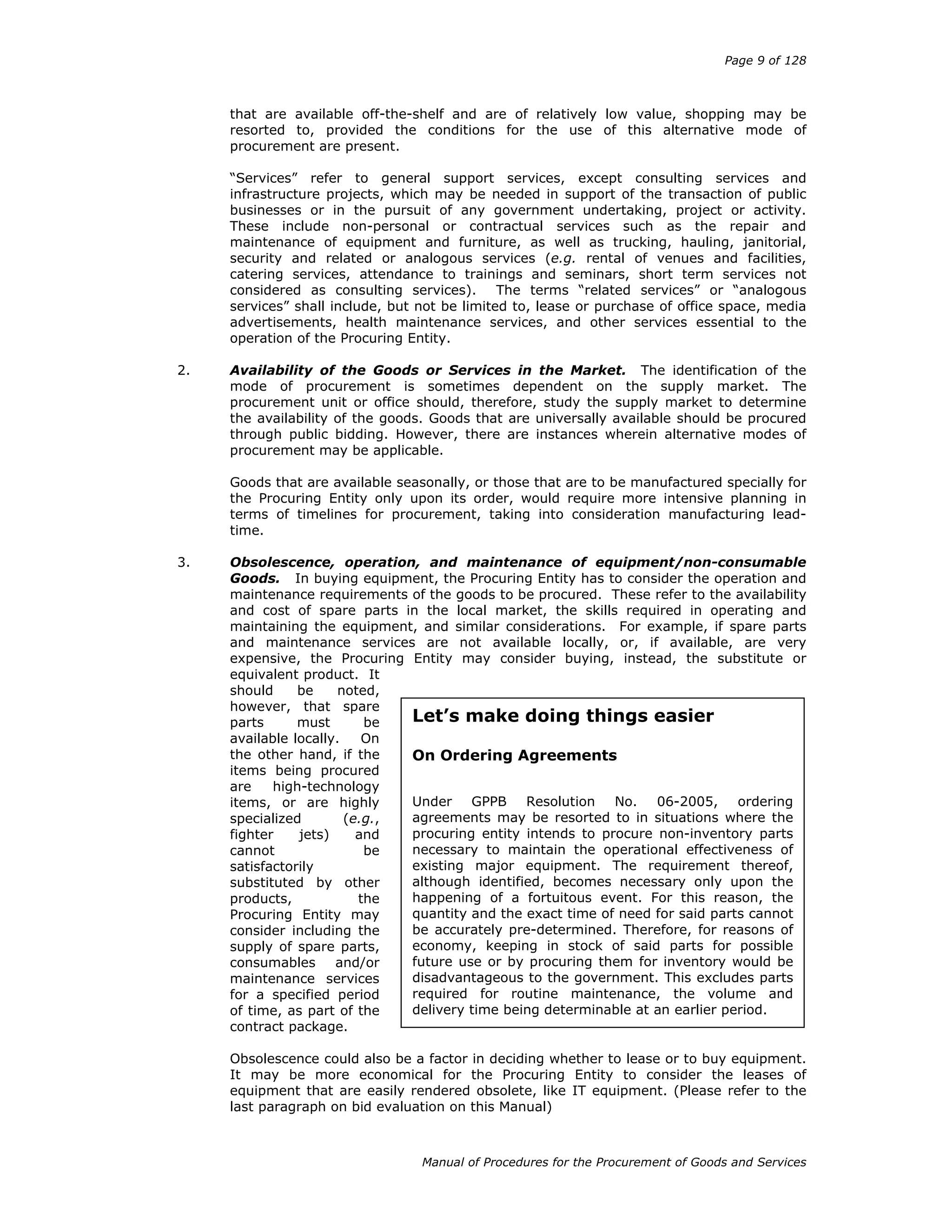 Page 9 of 128
Manual of Procedures for the Procurement of Goods and Services
that are available off-the-shelf and are of relatively low value, shopping may be
resorted to, provided the conditions for the use of this alternative mode of
procurement are present.
“Services” refer to general support services, except consulting services and
infrastructure projects, which may be needed in support of the transaction of public
businesses or in the pursuit of any government undertaking, project or activity.
These include non-personal or contractual services such as the repair and
maintenance of equipment and furniture, as well as trucking, hauling, janitorial,
security and related or analogous services (e.g. rental of venues and facilities,
catering services, attendance to trainings and seminars, short term services not
considered as consulting services). The terms “related services” or “analogous
services” shall include, but not be limited to, lease or purchase of office space, media
advertisements, health maintenance services, and other services essential to the
operation of the Procuring Entity.
2. Availability of the Goods or Services in the Market. The identification of the
mode of procurement is sometimes dependent on the supply market. The
procurement unit or office should, therefore, study the supply market to determine
the availability of the goods. Goods that are universally available should be procured
through public bidding. However, there are instances wherein alternative modes of
procurement may be applicable.
Goods that are available seasonally, or those that are to be manufactured specially for
the Procuring Entity only upon its order, would require more intensive planning in
terms of timelines for procurement, taking into consideration manufacturing lead-
time.
3. Obsolescence, operation, and maintenance of equipment/non-consumable
Goods. In buying equipment, the Procuring Entity has to consider the operation and
maintenance requirements of the goods to be procured. These refer to the availability
and cost of spare parts in the local market, the skills required in operating and
maintaining the equipment, and similar considerations. For example, if spare parts
and maintenance services are not available locally, or, if available, are very
expensive, the Procuring Entity may consider buying, instead, the substitute or
equivalent product. It
should be noted,
however, that spare
parts must be
available locally. On
the other hand, if the
items being procured
are high-technology
items, or are highly
specialized (e.g.,
fighter jets) and
cannot be
satisfactorily
substituted by other
products, the
Procuring Entity may
consider including the
supply of spare parts,
consumables and/or
maintenance services
for a specified period
of time, as part of the
contract package.
Obsolescence could also be a factor in deciding whether to lease or to buy equipment.
It may be more economical for the Procuring Entity to consider the leases of
equipment that are easily rendered obsolete, like IT equipment. (Please refer to the
last paragraph on bid evaluation on this Manual)
Let’s make doing things easier
On Ordering Agreements
Under GPPB Resolution No. 06-2005, ordering
agreements may be resorted to in situations where the
procuring entity intends to procure non-inventory parts
necessary to maintain the operational effectiveness of
existing major equipment. The requirement thereof,
although identified, becomes necessary only upon the
happening of a fortuitous event. For this reason, the
quantity and the exact time of need for said parts cannot
be accurately pre-determined. Therefore, for reasons of
economy, keeping in stock of said parts for possible
future use or by procuring them for inventory would be
disadvantageous to the government. This excludes parts
required for routine maintenance, the volume and
delivery time being determinable at an earlier period.
 