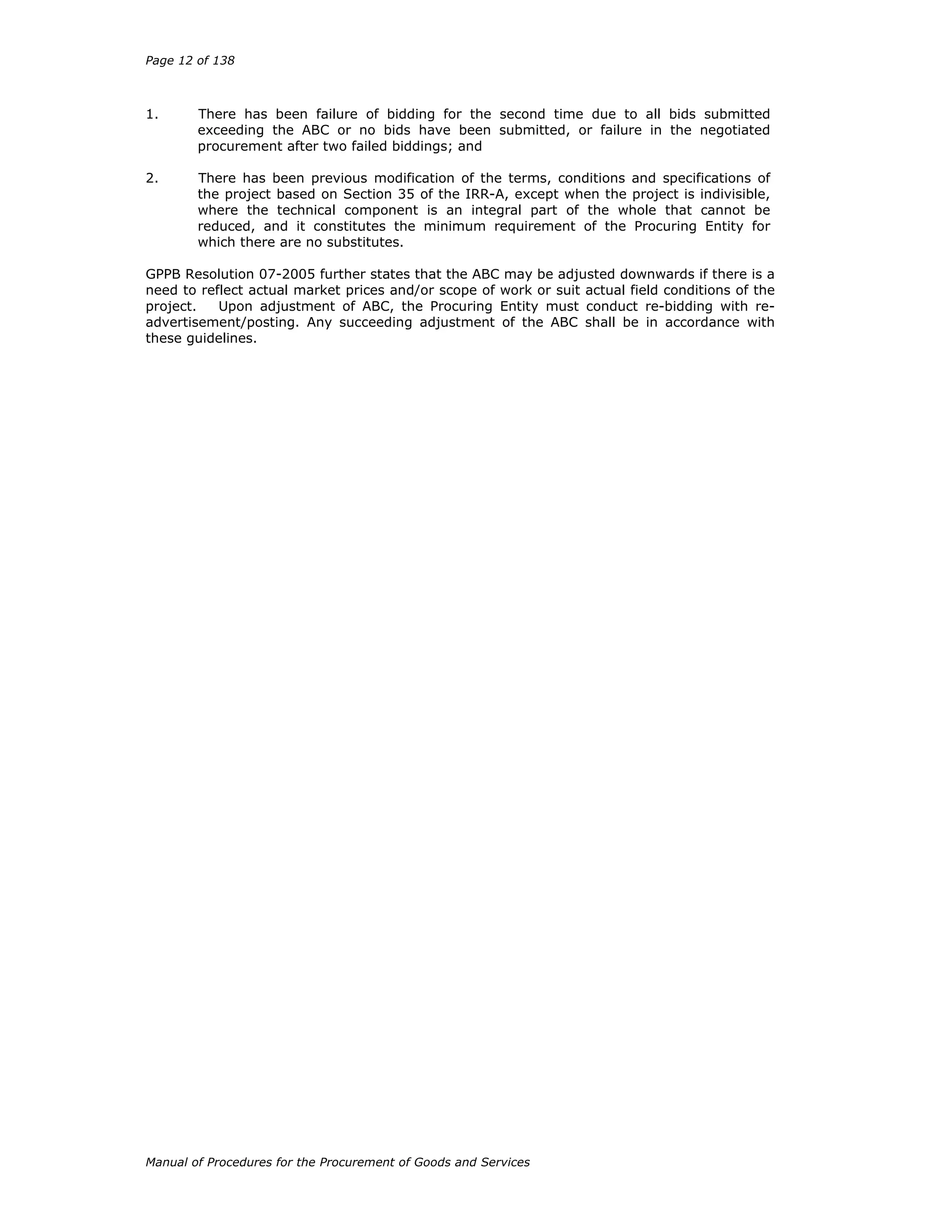 Page 12 of 138
Manual of Procedures for the Procurement of Goods and Services
1. There has been failure of bidding for the second time due to all bids submitted
exceeding the ABC or no bids have been submitted, or failure in the negotiated
procurement after two failed biddings; and
2. There has been previous modification of the terms, conditions and specifications of
the project based on Section 35 of the IRR-A, except when the project is indivisible,
where the technical component is an integral part of the whole that cannot be
reduced, and it constitutes the minimum requirement of the Procuring Entity for
which there are no substitutes.
GPPB Resolution 07-2005 further states that the ABC may be adjusted downwards if there is a
need to reflect actual market prices and/or scope of work or suit actual field conditions of the
project. Upon adjustment of ABC, the Procuring Entity must conduct re-bidding with re-
advertisement/posting. Any succeeding adjustment of the ABC shall be in accordance with
these guidelines.
 