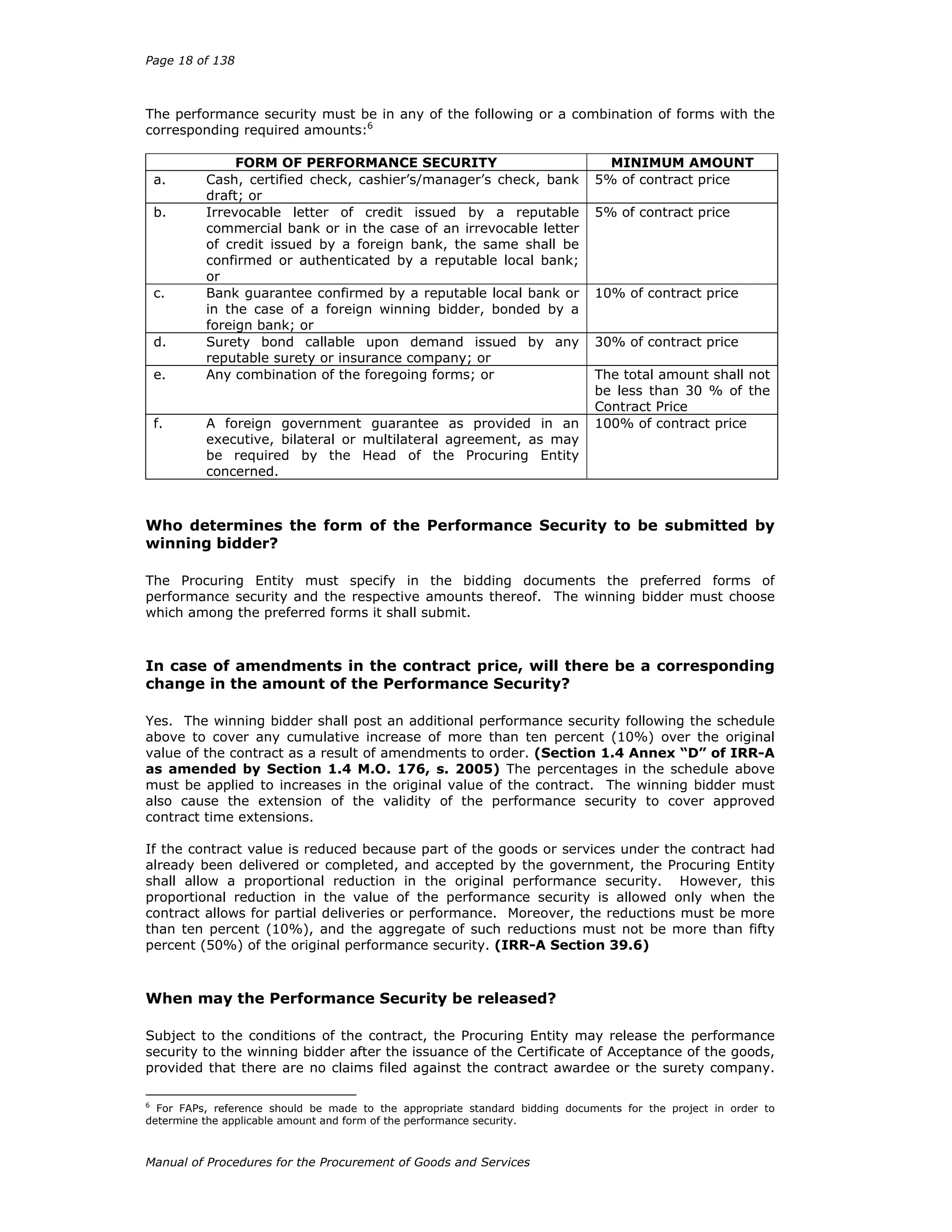 Page 18 of 138
Manual of Procedures for the Procurement of Goods and Services
The performance security must be in any of the following or a combination of forms with the
corresponding required amounts:6
FORM OF PERFORMANCE SECURITY MINIMUM AMOUNT
a. Cash, certified check, cashier’s/manager’s check, bank
draft; or
5% of contract price
b. Irrevocable letter of credit issued by a reputable
commercial bank or in the case of an irrevocable letter
of credit issued by a foreign bank, the same shall be
confirmed or authenticated by a reputable local bank;
or
5% of contract price
c. Bank guarantee confirmed by a reputable local bank or
in the case of a foreign winning bidder, bonded by a
foreign bank; or
10% of contract price
d. Surety bond callable upon demand issued by any
reputable surety or insurance company; or
30% of contract price
e. Any combination of the foregoing forms; or The total amount shall not
be less than 30 % of the
Contract Price
f. A foreign government guarantee as provided in an
executive, bilateral or multilateral agreement, as may
be required by the Head of the Procuring Entity
concerned.
100% of contract price
Who determines the form of the Performance Security to be submitted by
winning bidder?
The Procuring Entity must specify in the bidding documents the preferred forms of
performance security and the respective amounts thereof. The winning bidder must choose
which among the preferred forms it shall submit.
In case of amendments in the contract price, will there be a corresponding
change in the amount of the Performance Security?
Yes. The winning bidder shall post an additional performance security following the schedule
above to cover any cumulative increase of more than ten percent (10%) over the original
value of the contract as a result of amendments to order. (Section 1.4 Annex “D” of IRR-A
as amended by Section 1.4 M.O. 176, s. 2005) The percentages in the schedule above
must be applied to increases in the original value of the contract. The winning bidder must
also cause the extension of the validity of the performance security to cover approved
contract time extensions.
If the contract value is reduced because part of the goods or services under the contract had
already been delivered or completed, and accepted by the government, the Procuring Entity
shall allow a proportional reduction in the original performance security. However, this
proportional reduction in the value of the performance security is allowed only when the
contract allows for partial deliveries or performance. Moreover, the reductions must be more
than ten percent (10%), and the aggregate of such reductions must not be more than fifty
percent (50%) of the original performance security. (IRR-A Section 39.6)
When may the Performance Security be released?
Subject to the conditions of the contract, the Procuring Entity may release the performance
security to the winning bidder after the issuance of the Certificate of Acceptance of the goods,
provided that there are no claims filed against the contract awardee or the surety company.
6
For FAPs, reference should be made to the appropriate standard bidding documents for the project in order to
determine the applicable amount and form of the performance security.
 