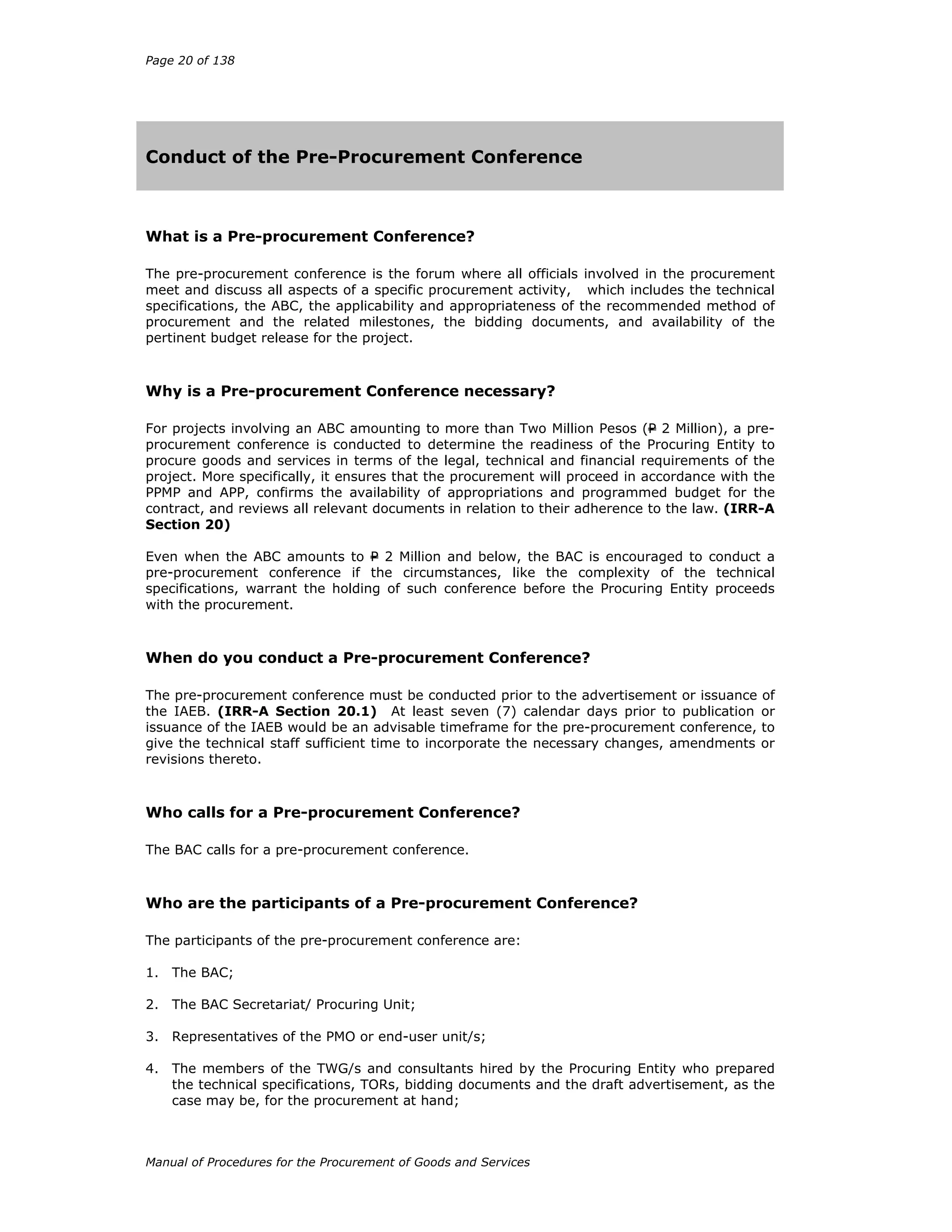 Page 20 of 138
Manual of Procedures for the Procurement of Goods and Services
Conduct of the Pre-Procurement Conference
What is a Pre-procurement Conference?
The pre-procurement conference is the forum where all officials involved in the procurement
meet and discuss all aspects of a specific procurement activity, which includes the technical
specifications, the ABC, the applicability and appropriateness of the recommended method of
procurement and the related milestones, the bidding documents, and availability of the
pertinent budget release for the project.
Why is a Pre-procurement Conference necessary?
For projects involving an ABC amounting to more than Two Million Pesos (P 2 Million), a pre-
procurement conference is conducted to determine the readiness of the Procuring Entity to
procure goods and services in terms of the legal, technical and financial requirements of the
project. More specifically, it ensures that the procurement will proceed in accordance with the
PPMP and APP, confirms the availability of appropriations and programmed budget for the
contract, and reviews all relevant documents in relation to their adherence to the law. (IRR-A
Section 20)
Even when the ABC amounts to P 2 Million and below, the BAC is encouraged to conduct a
pre-procurement conference if the circumstances, like the complexity of the technical
specifications, warrant the holding of such conference before the Procuring Entity proceeds
with the procurement.
When do you conduct a Pre-procurement Conference?
The pre-procurement conference must be conducted prior to the advertisement or issuance of
the IAEB. (IRR-A Section 20.1) At least seven (7) calendar days prior to publication or
issuance of the IAEB would be an advisable timeframe for the pre-procurement conference, to
give the technical staff sufficient time to incorporate the necessary changes, amendments or
revisions thereto.
Who calls for a Pre-procurement Conference?
The BAC calls for a pre-procurement conference.
Who are the participants of a Pre-procurement Conference?
The participants of the pre-procurement conference are:
1. The BAC;
2. The BAC Secretariat/ Procuring Unit;
3. Representatives of the PMO or end-user unit/s;
4. The members of the TWG/s and consultants hired by the Procuring Entity who prepared
the technical specifications, TORs, bidding documents and the draft advertisement, as the
case may be, for the procurement at hand;
 