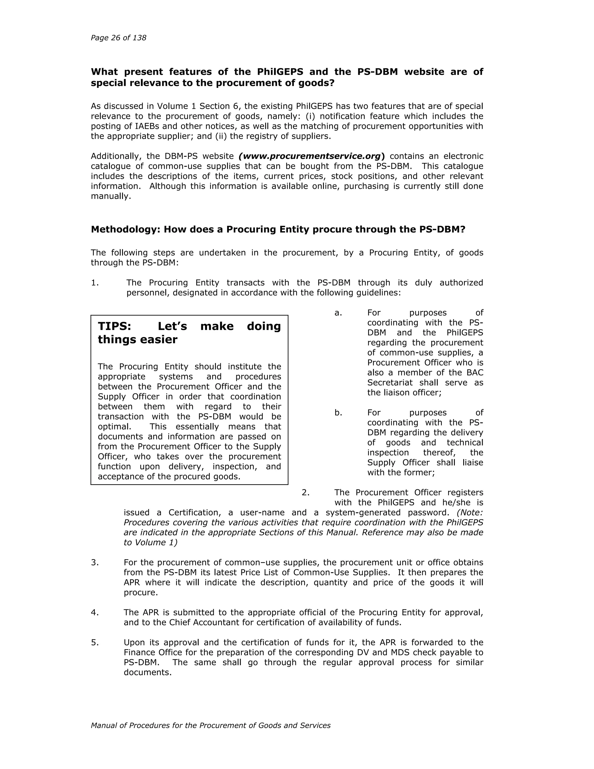 Page 26 of 138
Manual of Procedures for the Procurement of Goods and Services
What present features of the PhilGEPS and the PS-DBM website are of
special relevance to the procurement of goods?
As discussed in Volume 1 Section 6, the existing PhilGEPS has two features that are of special
relevance to the procurement of goods, namely: (i) notification feature which includes the
posting of IAEBs and other notices, as well as the matching of procurement opportunities with
the appropriate supplier; and (ii) the registry of suppliers.
Additionally, the DBM-PS website (www.procurementservice.org) contains an electronic
catalogue of common-use supplies that can be bought from the PS-DBM. This catalogue
includes the descriptions of the items, current prices, stock positions, and other relevant
information. Although this information is available online, purchasing is currently still done
manually.
Methodology: How does a Procuring Entity procure through the PS-DBM?
The following steps are undertaken in the procurement, by a Procuring Entity, of goods
through the PS-DBM:
1. The Procuring Entity transacts with the PS-DBM through its duly authorized
personnel, designated in accordance with the following guidelines:
a. For purposes of
coordinating with the PS-
DBM and the PhilGEPS
regarding the procurement
of common-use supplies, a
Procurement Officer who is
also a member of the BAC
Secretariat shall serve as
the liaison officer;
b. For purposes of
coordinating with the PS-
DBM regarding the delivery
of goods and technical
inspection thereof, the
Supply Officer shall liaise
with the former;
2. The Procurement Officer registers
with the PhilGEPS and he/she is
issued a Certification, a user-name and a system-generated password. (Note:
Procedures covering the various activities that require coordination with the PhilGEPS
are indicated in the appropriate Sections of this Manual. Reference may also be made
to Volume 1)
3. For the procurement of common–use supplies, the procurement unit or office obtains
from the PS-DBM its latest Price List of Common-Use Supplies. It then prepares the
APR where it will indicate the description, quantity and price of the goods it will
procure.
4. The APR is submitted to the appropriate official of the Procuring Entity for approval,
and to the Chief Accountant for certification of availability of funds.
5. Upon its approval and the certification of funds for it, the APR is forwarded to the
Finance Office for the preparation of the corresponding DV and MDS check payable to
PS-DBM. The same shall go through the regular approval process for similar
documents.
TIPS: Let’s make doing
things easier
The Procuring Entity should institute the
appropriate systems and procedures
between the Procurement Officer and the
Supply Officer in order that coordination
between them with regard to their
transaction with the PS-DBM would be
optimal. This essentially means that
documents and information are passed on
from the Procurement Officer to the Supply
Officer, who takes over the procurement
function upon delivery, inspection, and
acceptance of the procured goods.
 