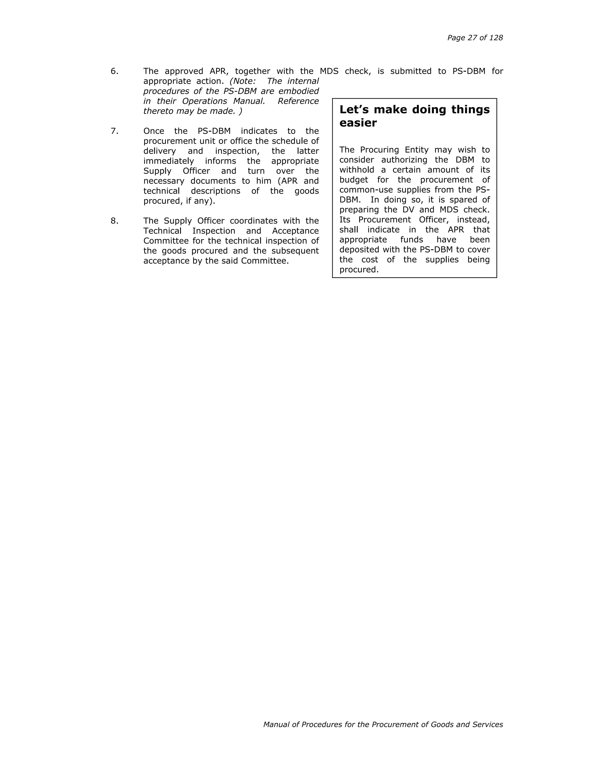 Page 27 of 128
Manual of Procedures for the Procurement of Goods and Services
Let’s make doing things
easier
The Procuring Entity may wish to
consider authorizing the DBM to
withhold a certain amount of its
budget for the procurement of
common-use supplies from the PS-
DBM. In doing so, it is spared of
preparing the DV and MDS check.
Its Procurement Officer, instead,
shall indicate in the APR that
appropriate funds have been
deposited with the PS-DBM to cover
the cost of the supplies being
procured.
6. The approved APR, together with the MDS check, is submitted to PS-DBM for
appropriate action. (Note: The internal
procedures of the PS-DBM are embodied
in their Operations Manual. Reference
thereto may be made. )
7. Once the PS-DBM indicates to the
procurement unit or office the schedule of
delivery and inspection, the latter
immediately informs the appropriate
Supply Officer and turn over the
necessary documents to him (APR and
technical descriptions of the goods
procured, if any).
8. The Supply Officer coordinates with the
Technical Inspection and Acceptance
Committee for the technical inspection of
the goods procured and the subsequent
acceptance by the said Committee.
 