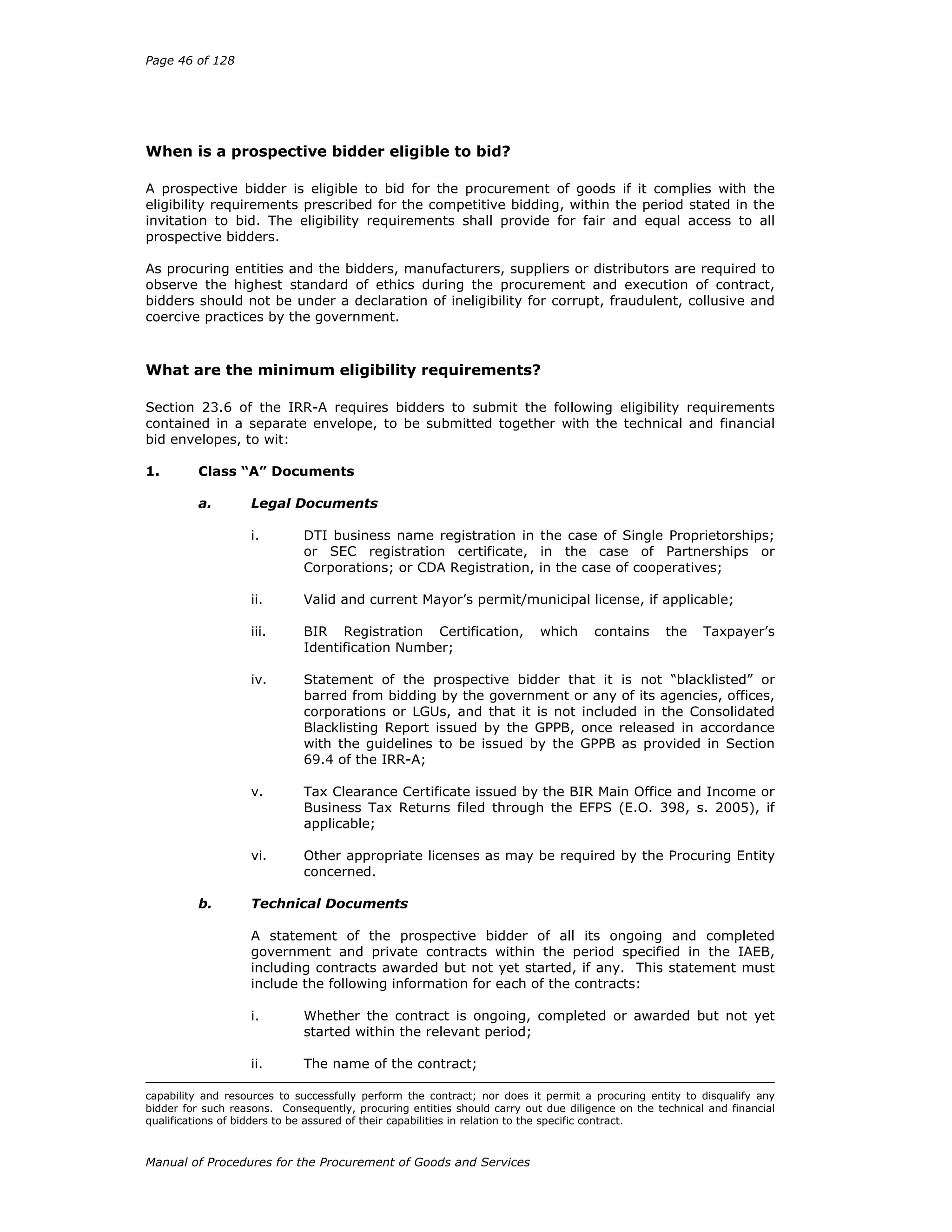 Page 46 of 128
Manual of Procedures for the Procurement of Goods and Services
When is a prospective bidder eligible to bid?
A prospective bidder is eligible to bid for the procurement of goods if it complies with the
eligibility requirements prescribed for the competitive bidding, within the period stated in the
invitation to bid. The eligibility requirements shall provide for fair and equal access to all
prospective bidders.
As procuring entities and the bidders, manufacturers, suppliers or distributors are required to
observe the highest standard of ethics during the procurement and execution of contract,
bidders should not be under a declaration of ineligibility for corrupt, fraudulent, collusive and
coercive practices by the government.
What are the minimum eligibility requirements?
Section 23.6 of the IRR-A requires bidders to submit the following eligibility requirements
contained in a separate envelope, to be submitted together with the technical and financial
bid envelopes, to wit:
1. Class “A” Documents
a. Legal Documents
i. DTI business name registration in the case of Single Proprietorships;
or SEC registration certificate, in the case of Partnerships or
Corporations; or CDA Registration, in the case of cooperatives;
ii. Valid and current Mayor’s permit/municipal license, if applicable;
iii. BIR Registration Certification, which contains the Taxpayer’s
Identification Number;
iv. Statement of the prospective bidder that it is not “blacklisted” or
barred from bidding by the government or any of its agencies, offices,
corporations or LGUs, and that it is not included in the Consolidated
Blacklisting Report issued by the GPPB, once released in accordance
with the guidelines to be issued by the GPPB as provided in Section
69.4 of the IRR-A;
v. Tax Clearance Certificate issued by the BIR Main Office and Income or
Business Tax Returns filed through the EFPS (E.O. 398, s. 2005), if
applicable;
vi. Other appropriate licenses as may be required by the Procuring Entity
concerned.
b. Technical Documents
A statement of the prospective bidder of all its ongoing and completed
government and private contracts within the period specified in the IAEB,
including contracts awarded but not yet started, if any. This statement must
include the following information for each of the contracts:
i. Whether the contract is ongoing, completed or awarded but not yet
started within the relevant period;
ii. The name of the contract;
capability and resources to successfully perform the contract; nor does it permit a procuring entity to disqualify any
bidder for such reasons. Consequently, procuring entities should carry out due diligence on the technical and financial
qualifications of bidders to be assured of their capabilities in relation to the specific contract.
 
