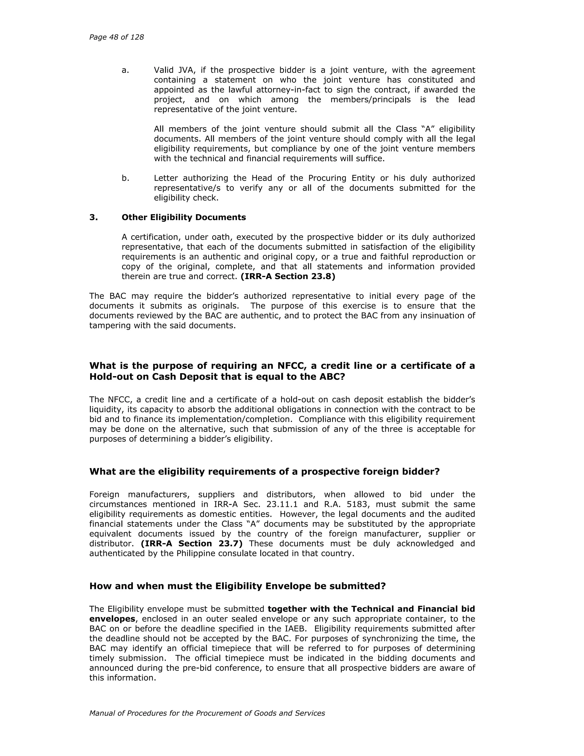 Page 48 of 128
Manual of Procedures for the Procurement of Goods and Services
a. Valid JVA, if the prospective bidder is a joint venture, with the agreement
containing a statement on who the joint venture has constituted and
appointed as the lawful attorney-in-fact to sign the contract, if awarded the
project, and on which among the members/principals is the lead
representative of the joint venture.
All members of the joint venture should submit all the Class “A” eligibility
documents. All members of the joint venture should comply with all the legal
eligibility requirements, but compliance by one of the joint venture members
with the technical and financial requirements will suffice.
b. Letter authorizing the Head of the Procuring Entity or his duly authorized
representative/s to verify any or all of the documents submitted for the
eligibility check.
3. Other Eligibility Documents
A certification, under oath, executed by the prospective bidder or its duly authorized
representative, that each of the documents submitted in satisfaction of the eligibility
requirements is an authentic and original copy, or a true and faithful reproduction or
copy of the original, complete, and that all statements and information provided
therein are true and correct. (IRR-A Section 23.8)
The BAC may require the bidder’s authorized representative to initial every page of the
documents it submits as originals. The purpose of this exercise is to ensure that the
documents reviewed by the BAC are authentic, and to protect the BAC from any insinuation of
tampering with the said documents.
What is the purpose of requiring an NFCC, a credit line or a certificate of a
Hold-out on Cash Deposit that is equal to the ABC?
The NFCC, a credit line and a certificate of a hold-out on cash deposit establish the bidder’s
liquidity, its capacity to absorb the additional obligations in connection with the contract to be
bid and to finance its implementation/completion. Compliance with this eligibility requirement
may be done on the alternative, such that submission of any of the three is acceptable for
purposes of determining a bidder’s eligibility.
What are the eligibility requirements of a prospective foreign bidder?
Foreign manufacturers, suppliers and distributors, when allowed to bid under the
circumstances mentioned in IRR-A Sec. 23.11.1 and R.A. 5183, must submit the same
eligibility requirements as domestic entities. However, the legal documents and the audited
financial statements under the Class “A” documents may be substituted by the appropriate
equivalent documents issued by the country of the foreign manufacturer, supplier or
distributor. (IRR-A Section 23.7) These documents must be duly acknowledged and
authenticated by the Philippine consulate located in that country.
How and when must the Eligibility Envelope be submitted?
The Eligibility envelope must be submitted together with the Technical and Financial bid
envelopes, enclosed in an outer sealed envelope or any such appropriate container, to the
BAC on or before the deadline specified in the IAEB. Eligibility requirements submitted after
the deadline should not be accepted by the BAC. For purposes of synchronizing the time, the
BAC may identify an official timepiece that will be referred to for purposes of determining
timely submission. The official timepiece must be indicated in the bidding documents and
announced during the pre-bid conference, to ensure that all prospective bidders are aware of
this information.
 