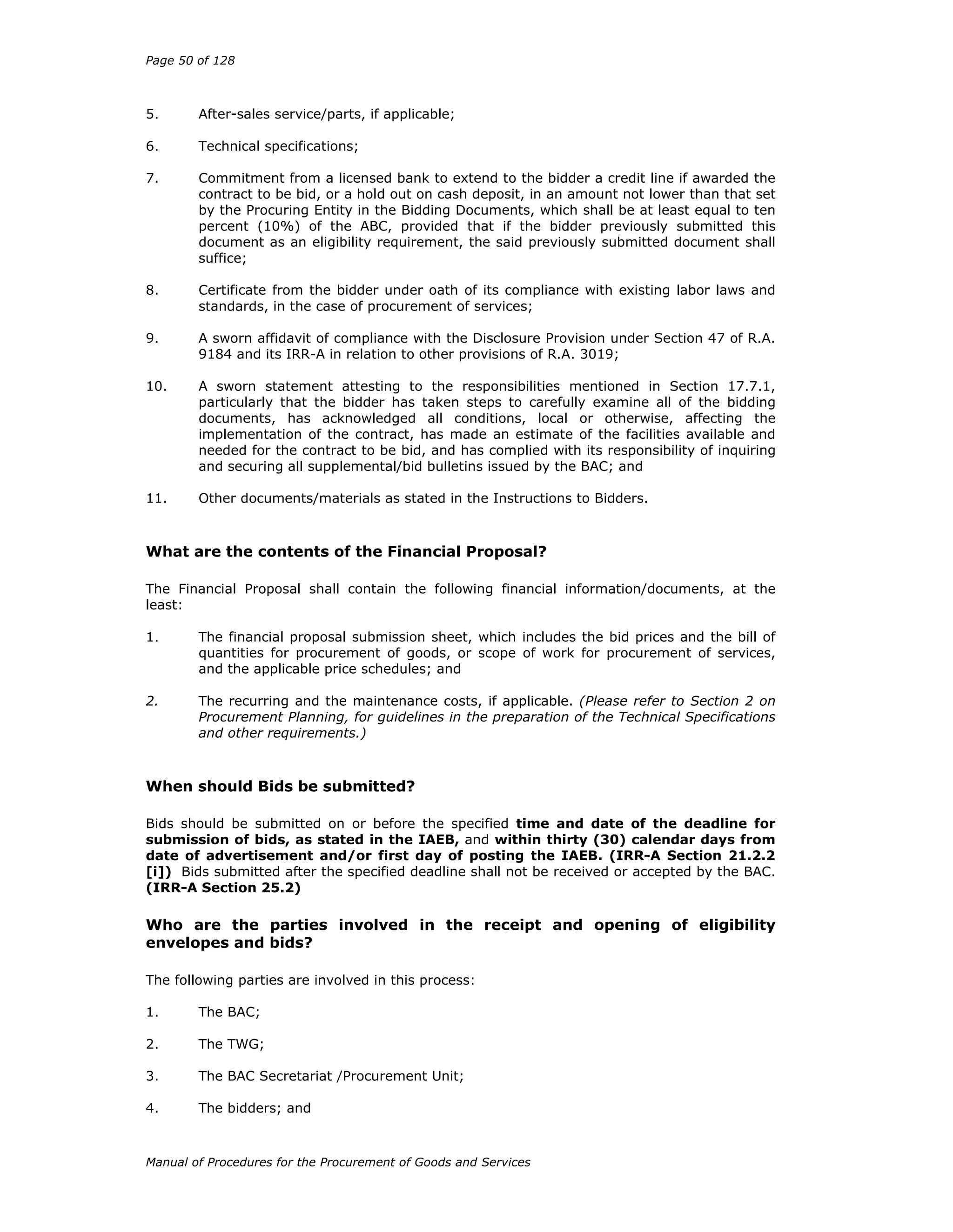 Page 50 of 128
Manual of Procedures for the Procurement of Goods and Services
5. After-sales service/parts, if applicable;
6. Technical specifications;
7. Commitment from a licensed bank to extend to the bidder a credit line if awarded the
contract to be bid, or a hold out on cash deposit, in an amount not lower than that set
by the Procuring Entity in the Bidding Documents, which shall be at least equal to ten
percent (10%) of the ABC, provided that if the bidder previously submitted this
document as an eligibility requirement, the said previously submitted document shall
suffice;
8. Certificate from the bidder under oath of its compliance with existing labor laws and
standards, in the case of procurement of services;
9. A sworn affidavit of compliance with the Disclosure Provision under Section 47 of R.A.
9184 and its IRR-A in relation to other provisions of R.A. 3019;
10. A sworn statement attesting to the responsibilities mentioned in Section 17.7.1,
particularly that the bidder has taken steps to carefully examine all of the bidding
documents, has acknowledged all conditions, local or otherwise, affecting the
implementation of the contract, has made an estimate of the facilities available and
needed for the contract to be bid, and has complied with its responsibility of inquiring
and securing all supplemental/bid bulletins issued by the BAC; and
11. Other documents/materials as stated in the Instructions to Bidders.
What are the contents of the Financial Proposal?
The Financial Proposal shall contain the following financial information/documents, at the
least:
1. The financial proposal submission sheet, which includes the bid prices and the bill of
quantities for procurement of goods, or scope of work for procurement of services,
and the applicable price schedules; and
2. The recurring and the maintenance costs, if applicable. (Please refer to Section 2 on
Procurement Planning, for guidelines in the preparation of the Technical Specifications
and other requirements.)
When should Bids be submitted?
Bids should be submitted on or before the specified time and date of the deadline for
submission of bids, as stated in the IAEB, and within thirty (30) calendar days from
date of advertisement and/or first day of posting the IAEB. (IRR-A Section 21.2.2
[i]) Bids submitted after the specified deadline shall not be received or accepted by the BAC.
(IRR-A Section 25.2)
Who are the parties involved in the receipt and opening of eligibility
envelopes and bids?
The following parties are involved in this process:
1. The BAC;
2. The TWG;
3. The BAC Secretariat /Procurement Unit;
4. The bidders; and
 