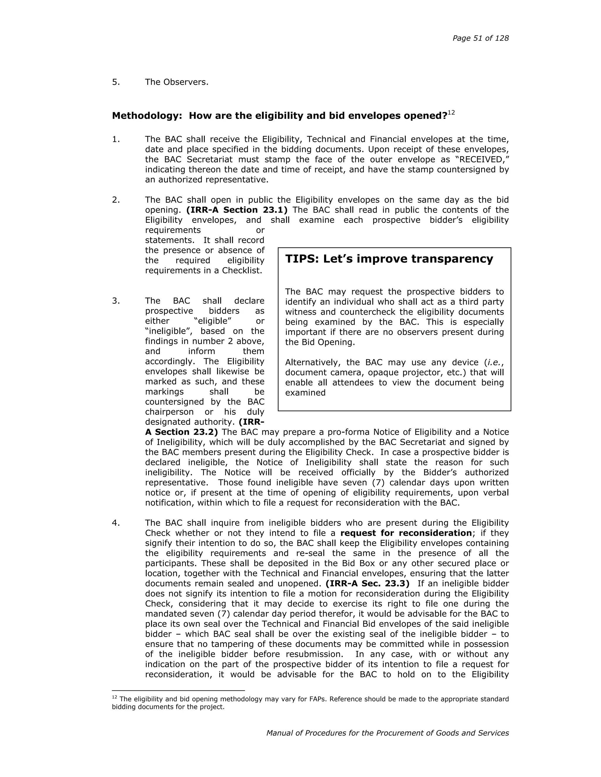 Page 51 of 128
Manual of Procedures for the Procurement of Goods and Services
5. The Observers.
Methodology: How are the eligibility and bid envelopes opened?12
1. The BAC shall receive the Eligibility, Technical and Financial envelopes at the time,
date and place specified in the bidding documents. Upon receipt of these envelopes,
the BAC Secretariat must stamp the face of the outer envelope as “RECEIVED,”
indicating thereon the date and time of receipt, and have the stamp countersigned by
an authorized representative.
2. The BAC shall open in public the Eligibility envelopes on the same day as the bid
opening. (IRR-A Section 23.1) The BAC shall read in public the contents of the
Eligibility envelopes, and shall examine each prospective bidder’s eligibility
requirements or
statements. It shall record
the presence or absence of
the required eligibility
requirements in a Checklist.
3. The BAC shall declare
prospective bidders as
either “eligible” or
“ineligible”, based on the
findings in number 2 above,
and inform them
accordingly. The Eligibility
envelopes shall likewise be
marked as such, and these
markings shall be
countersigned by the BAC
chairperson or his duly
designated authority. (IRR-
A Section 23.2) The BAC may prepare a pro-forma Notice of Eligibility and a Notice
of Ineligibility, which will be duly accomplished by the BAC Secretariat and signed by
the BAC members present during the Eligibility Check. In case a prospective bidder is
declared ineligible, the Notice of Ineligibility shall state the reason for such
ineligibility. The Notice will be received officially by the Bidder’s authorized
representative. Those found ineligible have seven (7) calendar days upon written
notice or, if present at the time of opening of eligibility requirements, upon verbal
notification, within which to file a request for reconsideration with the BAC.
4. The BAC shall inquire from ineligible bidders who are present during the Eligibility
Check whether or not they intend to file a request for reconsideration; if they
signify their intention to do so, the BAC shall keep the Eligibility envelopes containing
the eligibility requirements and re-seal the same in the presence of all the
participants. These shall be deposited in the Bid Box or any other secured place or
location, together with the Technical and Financial envelopes, ensuring that the latter
documents remain sealed and unopened. (IRR-A Sec. 23.3) If an ineligible bidder
does not signify its intention to file a motion for reconsideration during the Eligibility
Check, considering that it may decide to exercise its right to file one during the
mandated seven (7) calendar day period therefor, it would be advisable for the BAC to
place its own seal over the Technical and Financial Bid envelopes of the said ineligible
bidder – which BAC seal shall be over the existing seal of the ineligible bidder – to
ensure that no tampering of these documents may be committed while in possession
of the ineligible bidder before resubmission. In any case, with or without any
indication on the part of the prospective bidder of its intention to file a request for
reconsideration, it would be advisable for the BAC to hold on to the Eligibility
12
The eligibility and bid opening methodology may vary for FAPs. Reference should be made to the appropriate standard
bidding documents for the project.
TIPS: Let’s improve transparency
The BAC may request the prospective bidders to
identify an individual who shall act as a third party
witness and countercheck the eligibility documents
being examined by the BAC. This is especially
important if there are no observers present during
the Bid Opening.
Alternatively, the BAC may use any device (i.e.,
document camera, opaque projector, etc.) that will
enable all attendees to view the document being
examined
 