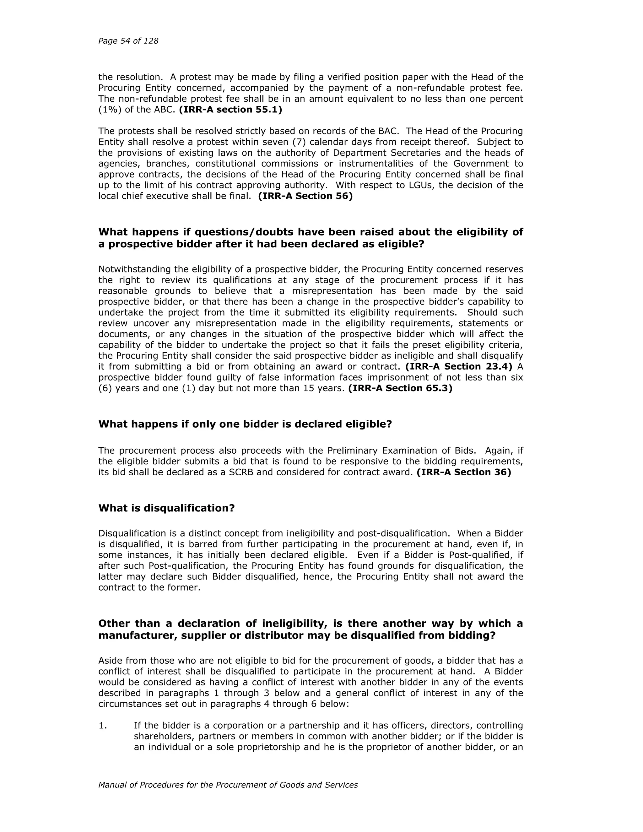 Page 54 of 128
Manual of Procedures for the Procurement of Goods and Services
the resolution. A protest may be made by filing a verified position paper with the Head of the
Procuring Entity concerned, accompanied by the payment of a non-refundable protest fee.
The non-refundable protest fee shall be in an amount equivalent to no less than one percent
(1%) of the ABC. (IRR-A section 55.1)
The protests shall be resolved strictly based on records of the BAC. The Head of the Procuring
Entity shall resolve a protest within seven (7) calendar days from receipt thereof. Subject to
the provisions of existing laws on the authority of Department Secretaries and the heads of
agencies, branches, constitutional commissions or instrumentalities of the Government to
approve contracts, the decisions of the Head of the Procuring Entity concerned shall be final
up to the limit of his contract approving authority. With respect to LGUs, the decision of the
local chief executive shall be final. (IRR-A Section 56)
What happens if questions/doubts have been raised about the eligibility of
a prospective bidder after it had been declared as eligible?
Notwithstanding the eligibility of a prospective bidder, the Procuring Entity concerned reserves
the right to review its qualifications at any stage of the procurement process if it has
reasonable grounds to believe that a misrepresentation has been made by the said
prospective bidder, or that there has been a change in the prospective bidder’s capability to
undertake the project from the time it submitted its eligibility requirements. Should such
review uncover any misrepresentation made in the eligibility requirements, statements or
documents, or any changes in the situation of the prospective bidder which will affect the
capability of the bidder to undertake the project so that it fails the preset eligibility criteria,
the Procuring Entity shall consider the said prospective bidder as ineligible and shall disqualify
it from submitting a bid or from obtaining an award or contract. (IRR-A Section 23.4) A
prospective bidder found guilty of false information faces imprisonment of not less than six
(6) years and one (1) day but not more than 15 years. (IRR-A Section 65.3)
What happens if only one bidder is declared eligible?
The procurement process also proceeds with the Preliminary Examination of Bids. Again, if
the eligible bidder submits a bid that is found to be responsive to the bidding requirements,
its bid shall be declared as a SCRB and considered for contract award. (IRR-A Section 36)
What is disqualification?
Disqualification is a distinct concept from ineligibility and post-disqualification. When a Bidder
is disqualified, it is barred from further participating in the procurement at hand, even if, in
some instances, it has initially been declared eligible. Even if a Bidder is Post-qualified, if
after such Post-qualification, the Procuring Entity has found grounds for disqualification, the
latter may declare such Bidder disqualified, hence, the Procuring Entity shall not award the
contract to the former.
Other than a declaration of ineligibility, is there another way by which a
manufacturer, supplier or distributor may be disqualified from bidding?
Aside from those who are not eligible to bid for the procurement of goods, a bidder that has a
conflict of interest shall be disqualified to participate in the procurement at hand. A Bidder
would be considered as having a conflict of interest with another bidder in any of the events
described in paragraphs 1 through 3 below and a general conflict of interest in any of the
circumstances set out in paragraphs 4 through 6 below:
1. If the bidder is a corporation or a partnership and it has officers, directors, controlling
shareholders, partners or members in common with another bidder; or if the bidder is
an individual or a sole proprietorship and he is the proprietor of another bidder, or an
 