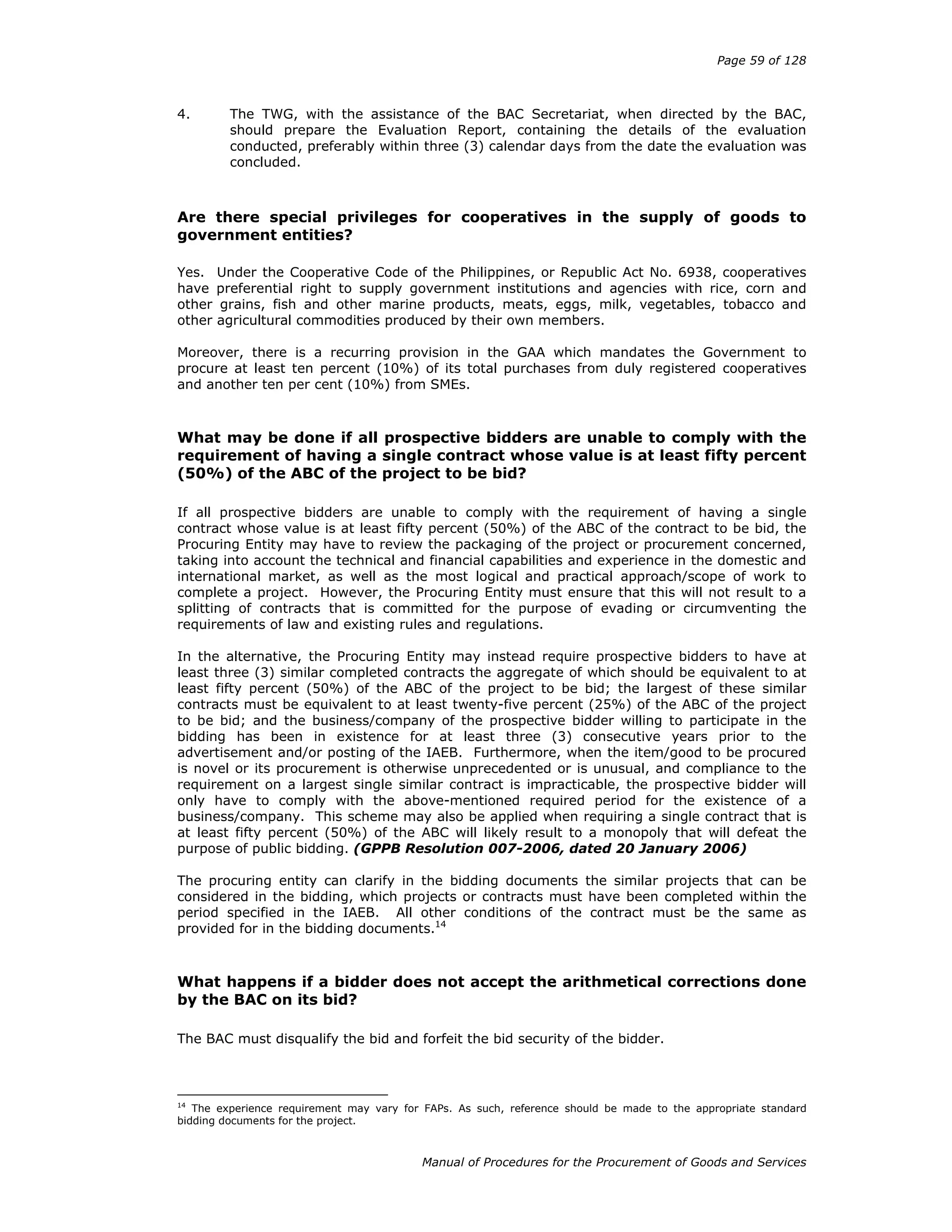 Page 59 of 128
Manual of Procedures for the Procurement of Goods and Services
4. The TWG, with the assistance of the BAC Secretariat, when directed by the BAC,
should prepare the Evaluation Report, containing the details of the evaluation
conducted, preferably within three (3) calendar days from the date the evaluation was
concluded.
Are there special privileges for cooperatives in the supply of goods to
government entities?
Yes. Under the Cooperative Code of the Philippines, or Republic Act No. 6938, cooperatives
have preferential right to supply government institutions and agencies with rice, corn and
other grains, fish and other marine products, meats, eggs, milk, vegetables, tobacco and
other agricultural commodities produced by their own members.
Moreover, there is a recurring provision in the GAA which mandates the Government to
procure at least ten percent (10%) of its total purchases from duly registered cooperatives
and another ten per cent (10%) from SMEs.
What may be done if all prospective bidders are unable to comply with the
requirement of having a single contract whose value is at least fifty percent
(50%) of the ABC of the project to be bid?
If all prospective bidders are unable to comply with the requirement of having a single
contract whose value is at least fifty percent (50%) of the ABC of the contract to be bid, the
Procuring Entity may have to review the packaging of the project or procurement concerned,
taking into account the technical and financial capabilities and experience in the domestic and
international market, as well as the most logical and practical approach/scope of work to
complete a project. However, the Procuring Entity must ensure that this will not result to a
splitting of contracts that is committed for the purpose of evading or circumventing the
requirements of law and existing rules and regulations.
In the alternative, the Procuring Entity may instead require prospective bidders to have at
least three (3) similar completed contracts the aggregate of which should be equivalent to at
least fifty percent (50%) of the ABC of the project to be bid; the largest of these similar
contracts must be equivalent to at least twenty-five percent (25%) of the ABC of the project
to be bid; and the business/company of the prospective bidder willing to participate in the
bidding has been in existence for at least three (3) consecutive years prior to the
advertisement and/or posting of the IAEB. Furthermore, when the item/good to be procured
is novel or its procurement is otherwise unprecedented or is unusual, and compliance to the
requirement on a largest single similar contract is impracticable, the prospective bidder will
only have to comply with the above-mentioned required period for the existence of a
business/company. This scheme may also be applied when requiring a single contract that is
at least fifty percent (50%) of the ABC will likely result to a monopoly that will defeat the
purpose of public bidding. (GPPB Resolution 007-2006, dated 20 January 2006)
The procuring entity can clarify in the bidding documents the similar projects that can be
considered in the bidding, which projects or contracts must have been completed within the
period specified in the IAEB. All other conditions of the contract must be the same as
provided for in the bidding documents.14
What happens if a bidder does not accept the arithmetical corrections done
by the BAC on its bid?
The BAC must disqualify the bid and forfeit the bid security of the bidder.
14
The experience requirement may vary for FAPs. As such, reference should be made to the appropriate standard
bidding documents for the project.
 