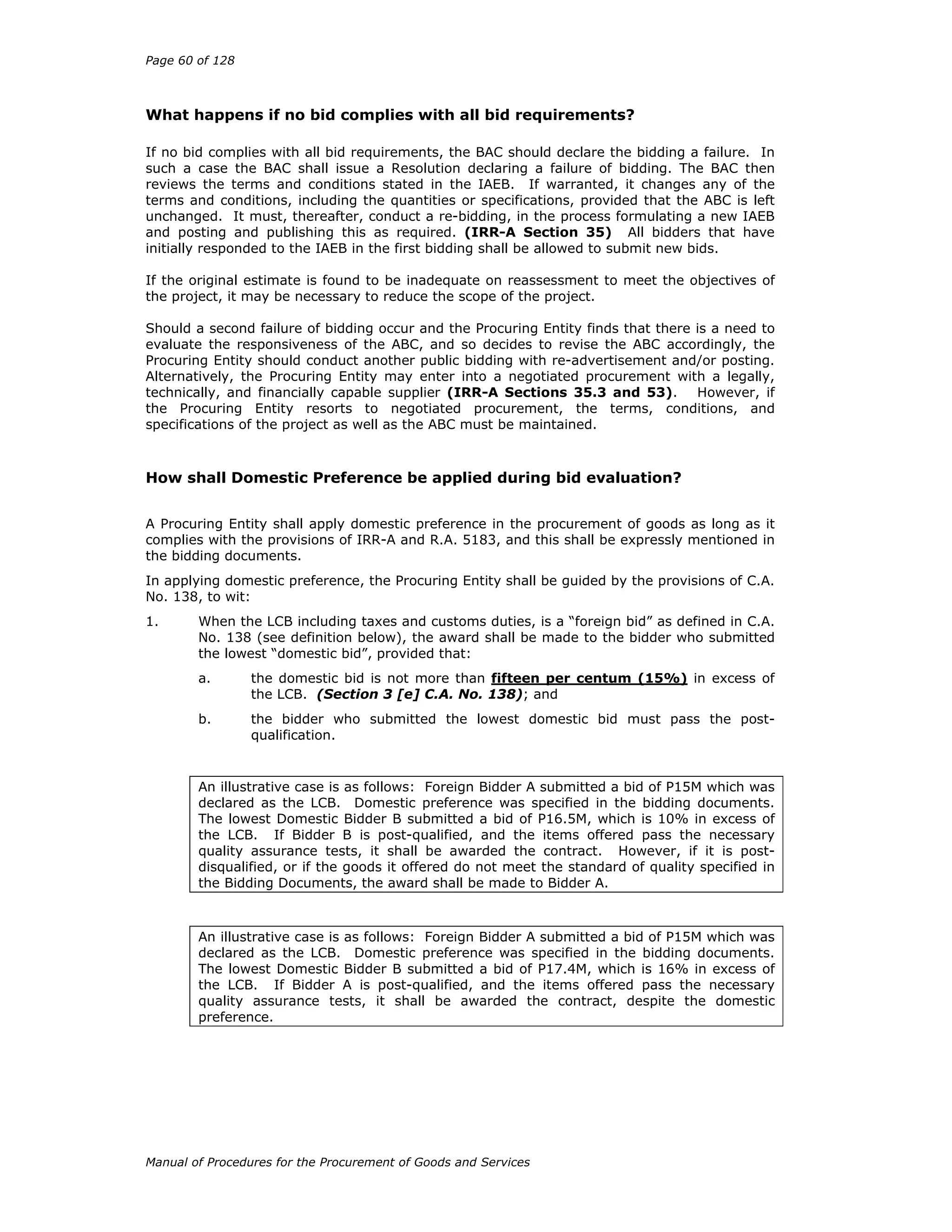 Page 60 of 128
Manual of Procedures for the Procurement of Goods and Services
What happens if no bid complies with all bid requirements?
If no bid complies with all bid requirements, the BAC should declare the bidding a failure. In
such a case the BAC shall issue a Resolution declaring a failure of bidding. The BAC then
reviews the terms and conditions stated in the IAEB. If warranted, it changes any of the
terms and conditions, including the quantities or specifications, provided that the ABC is left
unchanged. It must, thereafter, conduct a re-bidding, in the process formulating a new IAEB
and posting and publishing this as required. (IRR-A Section 35) All bidders that have
initially responded to the IAEB in the first bidding shall be allowed to submit new bids.
If the original estimate is found to be inadequate on reassessment to meet the objectives of
the project, it may be necessary to reduce the scope of the project.
Should a second failure of bidding occur and the Procuring Entity finds that there is a need to
evaluate the responsiveness of the ABC, and so decides to revise the ABC accordingly, the
Procuring Entity should conduct another public bidding with re-advertisement and/or posting.
Alternatively, the Procuring Entity may enter into a negotiated procurement with a legally,
technically, and financially capable supplier (IRR-A Sections 35.3 and 53). However, if
the Procuring Entity resorts to negotiated procurement, the terms, conditions, and
specifications of the project as well as the ABC must be maintained.
How shall Domestic Preference be applied during bid evaluation?
A Procuring Entity shall apply domestic preference in the procurement of goods as long as it
complies with the provisions of IRR-A and R.A. 5183, and this shall be expressly mentioned in
the bidding documents.
In applying domestic preference, the Procuring Entity shall be guided by the provisions of C.A.
No. 138, to wit:
1. When the LCB including taxes and customs duties, is a “foreign bid” as defined in C.A.
No. 138 (see definition below), the award shall be made to the bidder who submitted
the lowest “domestic bid”, provided that:
a. the domestic bid is not more than fifteen per centum (15%) in excess of
the LCB. (Section 3 [e] C.A. No. 138); and
b. the bidder who submitted the lowest domestic bid must pass the post-
qualification.
An illustrative case is as follows: Foreign Bidder A submitted a bid of P15M which was
declared as the LCB. Domestic preference was specified in the bidding documents.
The lowest Domestic Bidder B submitted a bid of P16.5M, which is 10% in excess of
the LCB. If Bidder B is post-qualified, and the items offered pass the necessary
quality assurance tests, it shall be awarded the contract. However, if it is post-
disqualified, or if the goods it offered do not meet the standard of quality specified in
the Bidding Documents, the award shall be made to Bidder A.
An illustrative case is as follows: Foreign Bidder A submitted a bid of P15M which was
declared as the LCB. Domestic preference was specified in the bidding documents.
The lowest Domestic Bidder B submitted a bid of P17.4M, which is 16% in excess of
the LCB. If Bidder A is post-qualified, and the items offered pass the necessary
quality assurance tests, it shall be awarded the contract, despite the domestic
preference.
 