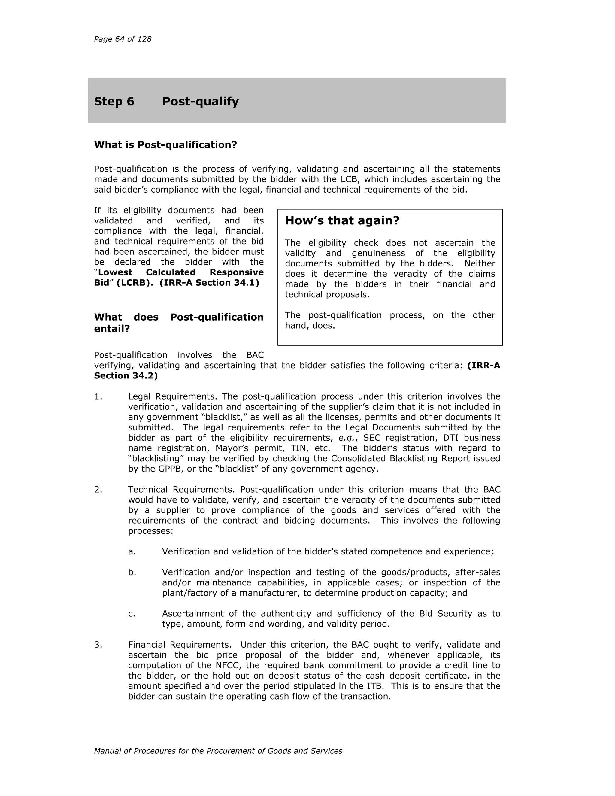Page 64 of 128
Manual of Procedures for the Procurement of Goods and Services
Step 6 Post-qualify
What is Post-qualification?
Post-qualification is the process of verifying, validating and ascertaining all the statements
made and documents submitted by the bidder with the LCB, which includes ascertaining the
said bidder’s compliance with the legal, financial and technical requirements of the bid.
If its eligibility documents had been
validated and verified, and its
compliance with the legal, financial,
and technical requirements of the bid
had been ascertained, the bidder must
be declared the bidder with the
“Lowest Calculated Responsive
Bid” (LCRB). (IRR-A Section 34.1)
What does Post-qualification
entail?
Post-qualification involves the BAC
verifying, validating and ascertaining that the bidder satisfies the following criteria: (IRR-A
Section 34.2)
1. Legal Requirements. The post-qualification process under this criterion involves the
verification, validation and ascertaining of the supplier’s claim that it is not included in
any government “blacklist,” as well as all the licenses, permits and other documents it
submitted. The legal requirements refer to the Legal Documents submitted by the
bidder as part of the eligibility requirements, e.g., SEC registration, DTI business
name registration, Mayor’s permit, TIN, etc. The bidder’s status with regard to
“blacklisting” may be verified by checking the Consolidated Blacklisting Report issued
by the GPPB, or the “blacklist” of any government agency.
2. Technical Requirements. Post-qualification under this criterion means that the BAC
would have to validate, verify, and ascertain the veracity of the documents submitted
by a supplier to prove compliance of the goods and services offered with the
requirements of the contract and bidding documents. This involves the following
processes:
a. Verification and validation of the bidder’s stated competence and experience;
b. Verification and/or inspection and testing of the goods/products, after-sales
and/or maintenance capabilities, in applicable cases; or inspection of the
plant/factory of a manufacturer, to determine production capacity; and
c. Ascertainment of the authenticity and sufficiency of the Bid Security as to
type, amount, form and wording, and validity period.
3. Financial Requirements. Under this criterion, the BAC ought to verify, validate and
ascertain the bid price proposal of the bidder and, whenever applicable, its
computation of the NFCC, the required bank commitment to provide a credit line to
the bidder, or the hold out on deposit status of the cash deposit certificate, in the
amount specified and over the period stipulated in the ITB. This is to ensure that the
bidder can sustain the operating cash flow of the transaction.
How’s that again?
The eligibility check does not ascertain the
validity and genuineness of the eligibility
documents submitted by the bidders. Neither
does it determine the veracity of the claims
made by the bidders in their financial and
technical proposals.
The post-qualification process, on the other
hand, does.
 
