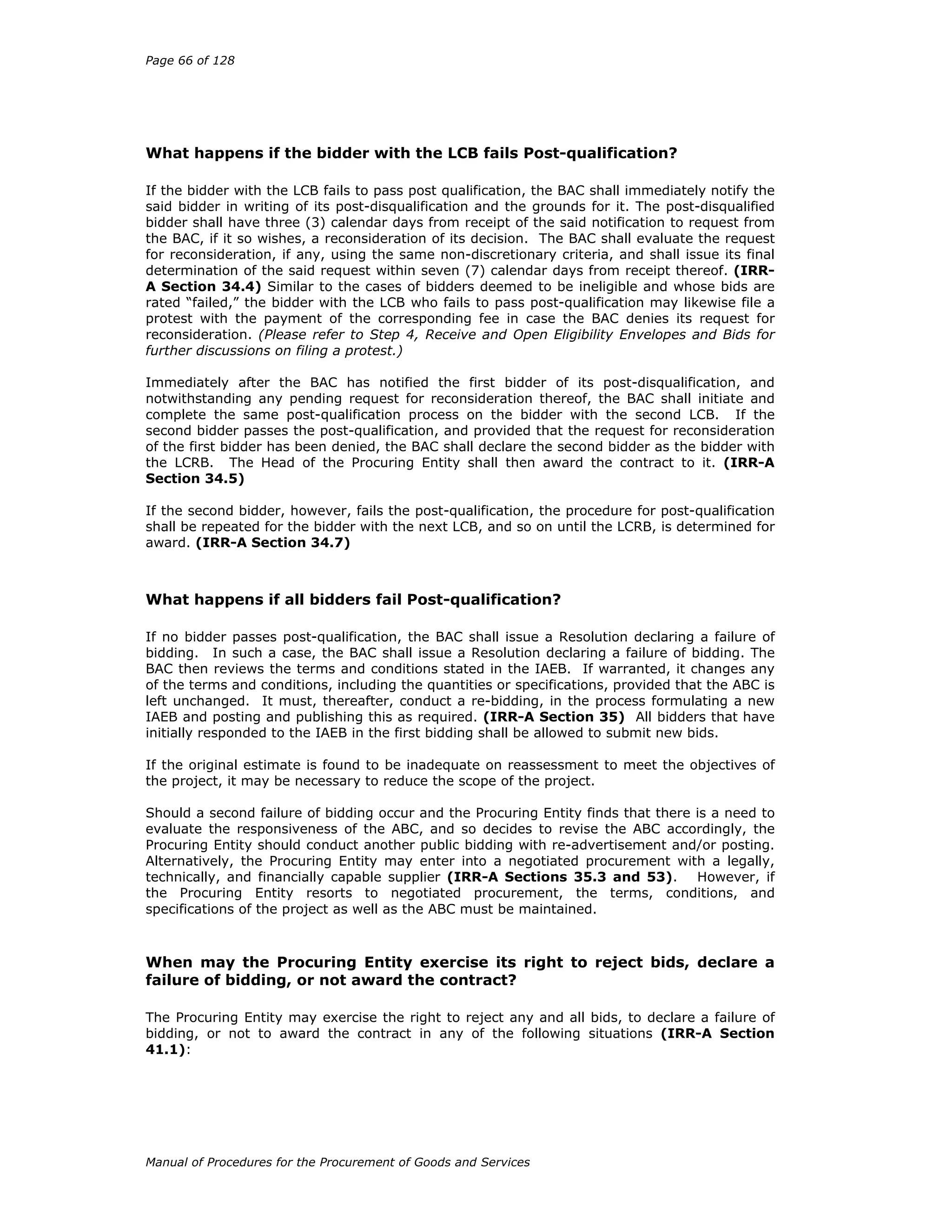 Page 66 of 128
Manual of Procedures for the Procurement of Goods and Services
What happens if the bidder with the LCB fails Post-qualification?
If the bidder with the LCB fails to pass post qualification, the BAC shall immediately notify the
said bidder in writing of its post-disqualification and the grounds for it. The post-disqualified
bidder shall have three (3) calendar days from receipt of the said notification to request from
the BAC, if it so wishes, a reconsideration of its decision. The BAC shall evaluate the request
for reconsideration, if any, using the same non-discretionary criteria, and shall issue its final
determination of the said request within seven (7) calendar days from receipt thereof. (IRR-
A Section 34.4) Similar to the cases of bidders deemed to be ineligible and whose bids are
rated “failed,” the bidder with the LCB who fails to pass post-qualification may likewise file a
protest with the payment of the corresponding fee in case the BAC denies its request for
reconsideration. (Please refer to Step 4, Receive and Open Eligibility Envelopes and Bids for
further discussions on filing a protest.)
Immediately after the BAC has notified the first bidder of its post-disqualification, and
notwithstanding any pending request for reconsideration thereof, the BAC shall initiate and
complete the same post-qualification process on the bidder with the second LCB. If the
second bidder passes the post-qualification, and provided that the request for reconsideration
of the first bidder has been denied, the BAC shall declare the second bidder as the bidder with
the LCRB. The Head of the Procuring Entity shall then award the contract to it. (IRR-A
Section 34.5)
If the second bidder, however, fails the post-qualification, the procedure for post-qualification
shall be repeated for the bidder with the next LCB, and so on until the LCRB, is determined for
award. (IRR-A Section 34.7)
What happens if all bidders fail Post-qualification?
If no bidder passes post-qualification, the BAC shall issue a Resolution declaring a failure of
bidding. In such a case, the BAC shall issue a Resolution declaring a failure of bidding. The
BAC then reviews the terms and conditions stated in the IAEB. If warranted, it changes any
of the terms and conditions, including the quantities or specifications, provided that the ABC is
left unchanged. It must, thereafter, conduct a re-bidding, in the process formulating a new
IAEB and posting and publishing this as required. (IRR-A Section 35) All bidders that have
initially responded to the IAEB in the first bidding shall be allowed to submit new bids.
If the original estimate is found to be inadequate on reassessment to meet the objectives of
the project, it may be necessary to reduce the scope of the project.
Should a second failure of bidding occur and the Procuring Entity finds that there is a need to
evaluate the responsiveness of the ABC, and so decides to revise the ABC accordingly, the
Procuring Entity should conduct another public bidding with re-advertisement and/or posting.
Alternatively, the Procuring Entity may enter into a negotiated procurement with a legally,
technically, and financially capable supplier (IRR-A Sections 35.3 and 53). However, if
the Procuring Entity resorts to negotiated procurement, the terms, conditions, and
specifications of the project as well as the ABC must be maintained.
When may the Procuring Entity exercise its right to reject bids, declare a
failure of bidding, or not award the contract?
The Procuring Entity may exercise the right to reject any and all bids, to declare a failure of
bidding, or not to award the contract in any of the following situations (IRR-A Section
41.1):
 