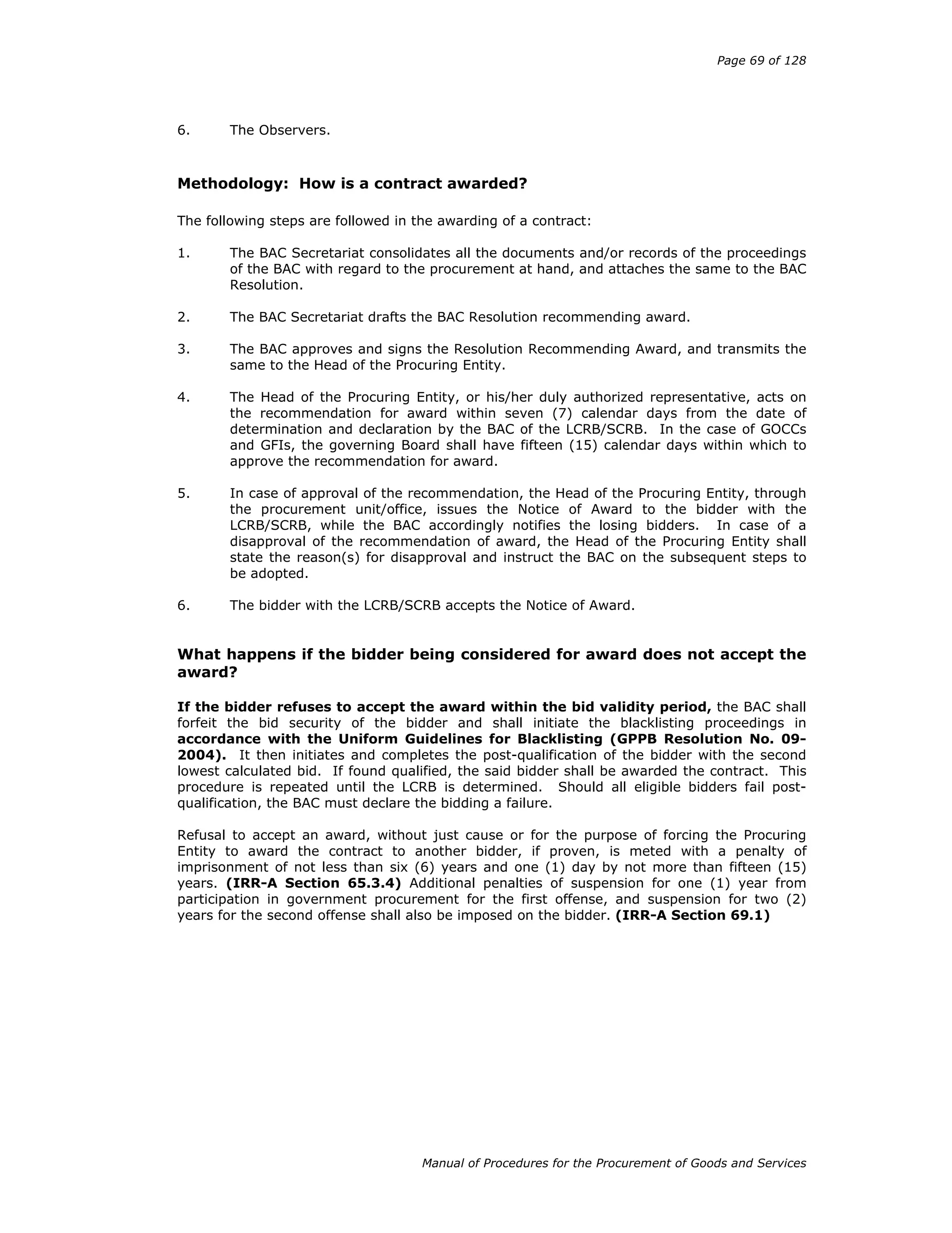 Page 69 of 128
Manual of Procedures for the Procurement of Goods and Services
6. The Observers.
Methodology: How is a contract awarded?
The following steps are followed in the awarding of a contract:
1. The BAC Secretariat consolidates all the documents and/or records of the proceedings
of the BAC with regard to the procurement at hand, and attaches the same to the BAC
Resolution.
2. The BAC Secretariat drafts the BAC Resolution recommending award.
3. The BAC approves and signs the Resolution Recommending Award, and transmits the
same to the Head of the Procuring Entity.
4. The Head of the Procuring Entity, or his/her duly authorized representative, acts on
the recommendation for award within seven (7) calendar days from the date of
determination and declaration by the BAC of the LCRB/SCRB. In the case of GOCCs
and GFIs, the governing Board shall have fifteen (15) calendar days within which to
approve the recommendation for award.
5. In case of approval of the recommendation, the Head of the Procuring Entity, through
the procurement unit/office, issues the Notice of Award to the bidder with the
LCRB/SCRB, while the BAC accordingly notifies the losing bidders. In case of a
disapproval of the recommendation of award, the Head of the Procuring Entity shall
state the reason(s) for disapproval and instruct the BAC on the subsequent steps to
be adopted.
6. The bidder with the LCRB/SCRB accepts the Notice of Award.
What happens if the bidder being considered for award does not accept the
award?
If the bidder refuses to accept the award within the bid validity period, the BAC shall
forfeit the bid security of the bidder and shall initiate the blacklisting proceedings in
accordance with the Uniform Guidelines for Blacklisting (GPPB Resolution No. 09-
2004). It then initiates and completes the post-qualification of the bidder with the second
lowest calculated bid. If found qualified, the said bidder shall be awarded the contract. This
procedure is repeated until the LCRB is determined. Should all eligible bidders fail post-
qualification, the BAC must declare the bidding a failure.
Refusal to accept an award, without just cause or for the purpose of forcing the Procuring
Entity to award the contract to another bidder, if proven, is meted with a penalty of
imprisonment of not less than six (6) years and one (1) day by not more than fifteen (15)
years. (IRR-A Section 65.3.4) Additional penalties of suspension for one (1) year from
participation in government procurement for the first offense, and suspension for two (2)
years for the second offense shall also be imposed on the bidder. (IRR-A Section 69.1)
 