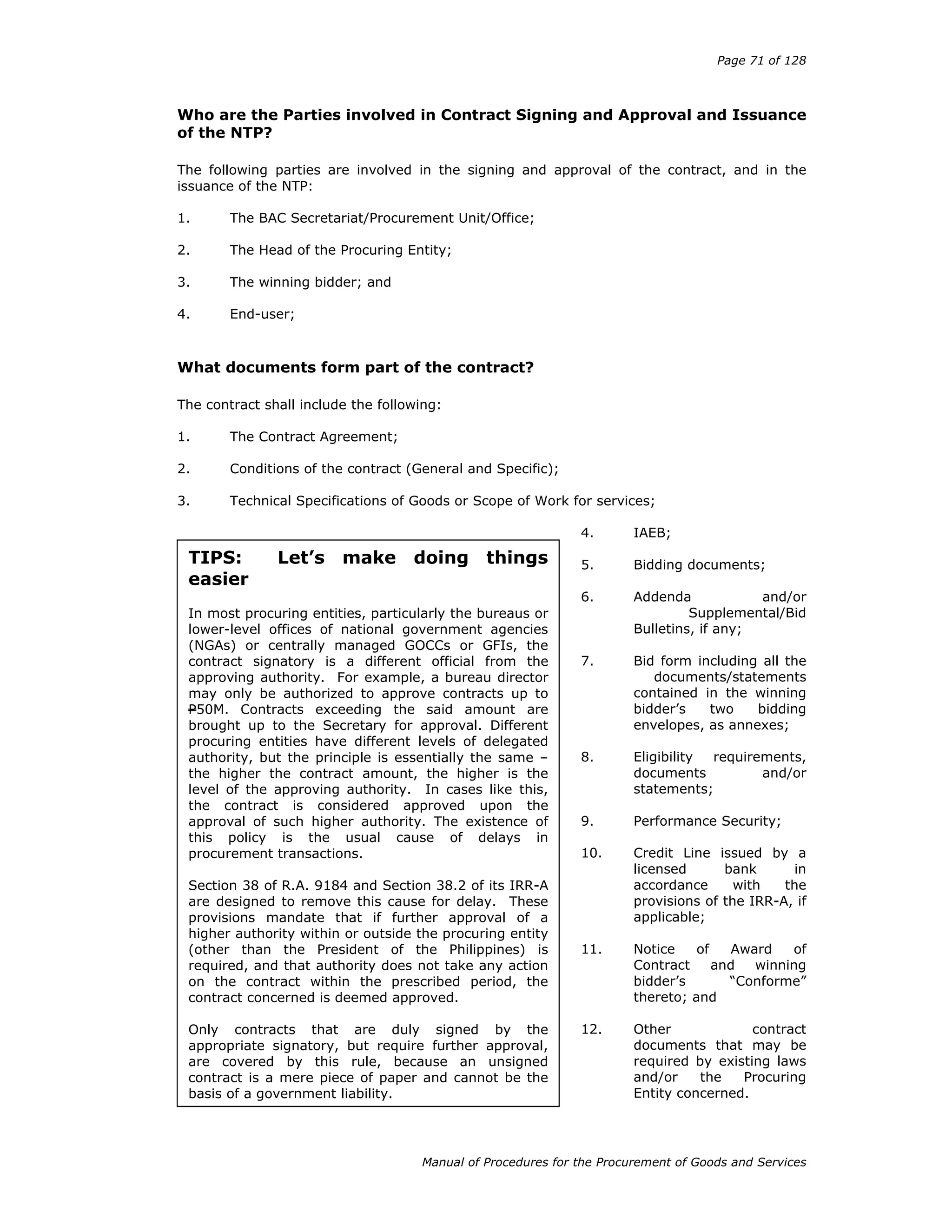 Page 71 of 128
Manual of Procedures for the Procurement of Goods and Services
Who are the Parties involved in Contract Signing and Approval and Issuance
of the NTP?
The following parties are involved in the signing and approval of the contract, and in the
issuance of the NTP:
1. The BAC Secretariat/Procurement Unit/Office;
2. The Head of the Procuring Entity;
3. The winning bidder; and
4. End-user;
What documents form part of the contract?
The contract shall include the following:
1. The Contract Agreement;
2. Conditions of the contract (General and Specific);
3. Technical Specifications of Goods or Scope of Work for services;
4. IAEB;
5. Bidding documents;
6. Addenda and/or
Supplemental/Bid
Bulletins, if any;
7. Bid form including all the
documents/statements
contained in the winning
bidder’s two bidding
envelopes, as annexes;
8. Eligibility requirements,
documents and/or
statements;
9. Performance Security;
10. Credit Line issued by a
licensed bank in
accordance with the
provisions of the IRR-A, if
applicable;
11. Notice of Award of
Contract and winning
bidder’s “Conforme”
thereto; and
12. Other contract
documents that may be
required by existing laws
and/or the Procuring
Entity concerned.
TIPS: Let’s make doing things
easier
In most procuring entities, particularly the bureaus or
lower-level offices of national government agencies
(NGAs) or centrally managed GOCCs or GFIs, the
contract signatory is a different official from the
approving authority. For example, a bureau director
may only be authorized to approve contracts up to
P50M. Contracts exceeding the said amount are
brought up to the Secretary for approval. Different
procuring entities have different levels of delegated
authority, but the principle is essentially the same –
the higher the contract amount, the higher is the
level of the approving authority. In cases like this,
the contract is considered approved upon the
approval of such higher authority. The existence of
this policy is the usual cause of delays in
procurement transactions.
Section 38 of R.A. 9184 and Section 38.2 of its IRR-A
are designed to remove this cause for delay. These
provisions mandate that if further approval of a
higher authority within or outside the procuring entity
(other than the President of the Philippines) is
required, and that authority does not take any action
on the contract within the prescribed period, the
contract concerned is deemed approved.
Only contracts that are duly signed by the
appropriate signatory, but require further approval,
are covered by this rule, because an unsigned
contract is a mere piece of paper and cannot be the
basis of a government liability.
 