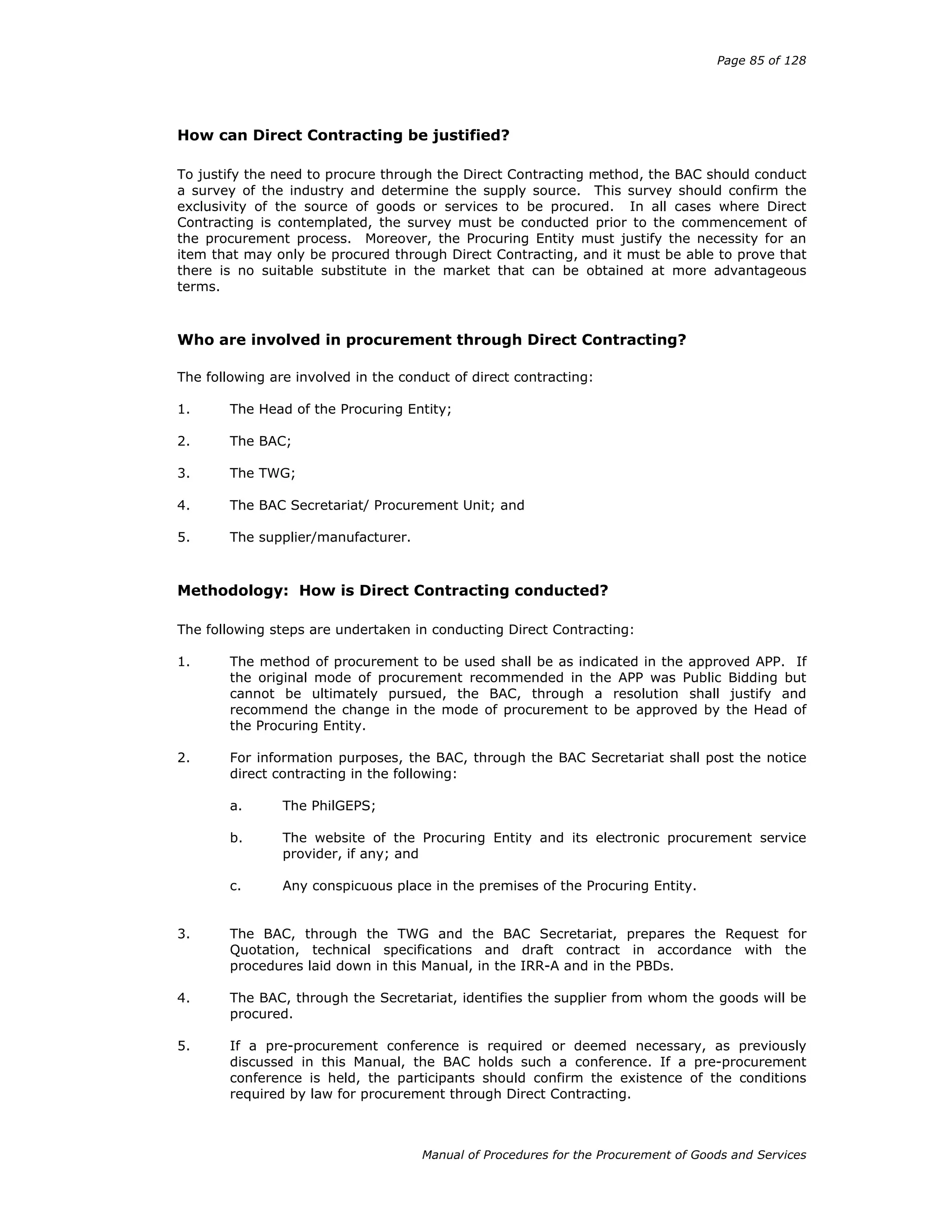 Page 85 of 128
Manual of Procedures for the Procurement of Goods and Services
How can Direct Contracting be justified?
To justify the need to procure through the Direct Contracting method, the BAC should conduct
a survey of the industry and determine the supply source. This survey should confirm the
exclusivity of the source of goods or services to be procured. In all cases where Direct
Contracting is contemplated, the survey must be conducted prior to the commencement of
the procurement process. Moreover, the Procuring Entity must justify the necessity for an
item that may only be procured through Direct Contracting, and it must be able to prove that
there is no suitable substitute in the market that can be obtained at more advantageous
terms.
Who are involved in procurement through Direct Contracting?
The following are involved in the conduct of direct contracting:
1. The Head of the Procuring Entity;
2. The BAC;
3. The TWG;
4. The BAC Secretariat/ Procurement Unit; and
5. The supplier/manufacturer.
Methodology: How is Direct Contracting conducted?
The following steps are undertaken in conducting Direct Contracting:
1. The method of procurement to be used shall be as indicated in the approved APP. If
the original mode of procurement recommended in the APP was Public Bidding but
cannot be ultimately pursued, the BAC, through a resolution shall justify and
recommend the change in the mode of procurement to be approved by the Head of
the Procuring Entity.
2. For information purposes, the BAC, through the BAC Secretariat shall post the notice
direct contracting in the following:
a. The PhilGEPS;
b. The website of the Procuring Entity and its electronic procurement service
provider, if any; and
c. Any conspicuous place in the premises of the Procuring Entity.
3. The BAC, through the TWG and the BAC Secretariat, prepares the Request for
Quotation, technical specifications and draft contract in accordance with the
procedures laid down in this Manual, in the IRR-A and in the PBDs.
4. The BAC, through the Secretariat, identifies the supplier from whom the goods will be
procured.
5. If a pre-procurement conference is required or deemed necessary, as previously
discussed in this Manual, the BAC holds such a conference. If a pre-procurement
conference is held, the participants should confirm the existence of the conditions
required by law for procurement through Direct Contracting.
 