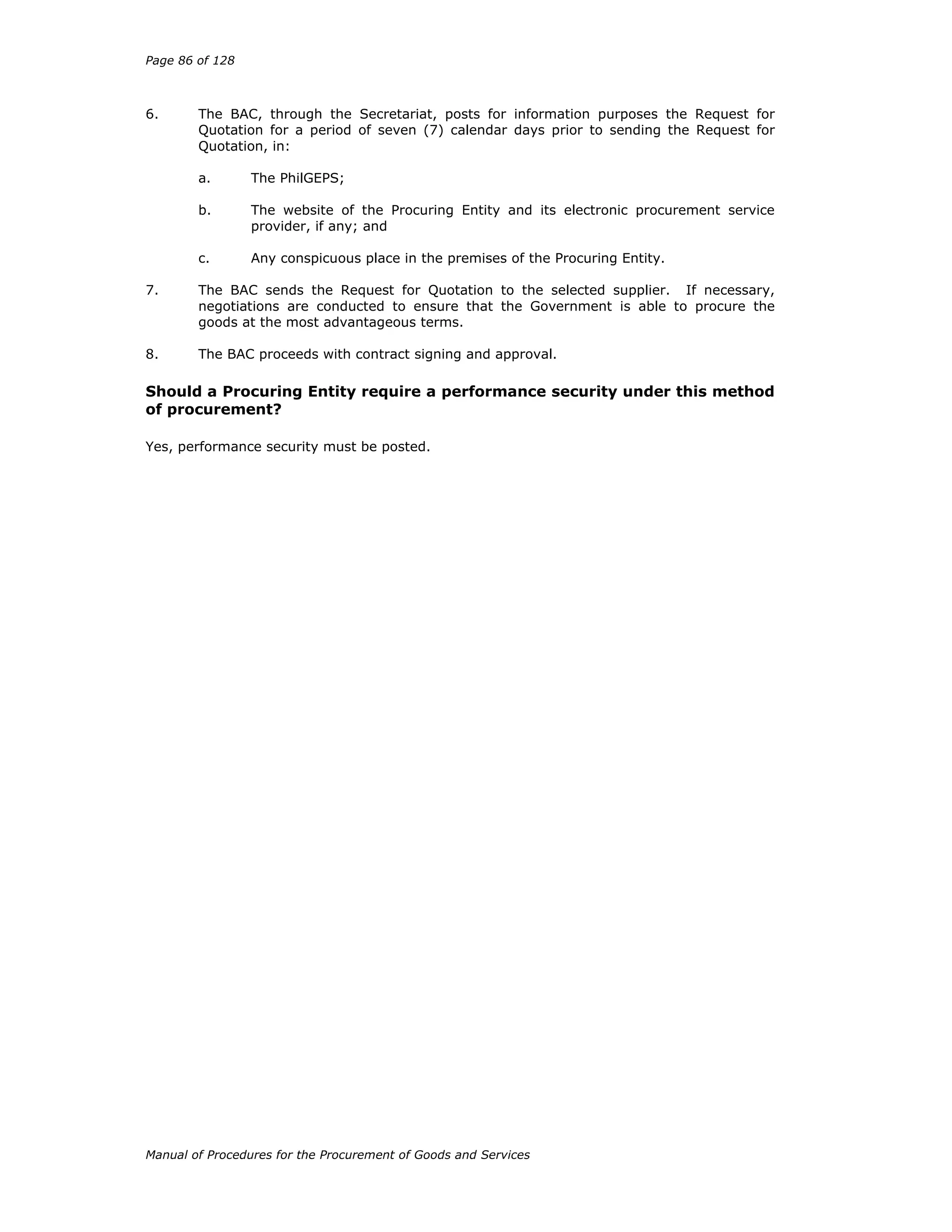 Page 86 of 128
Manual of Procedures for the Procurement of Goods and Services
6. The BAC, through the Secretariat, posts for information purposes the Request for
Quotation for a period of seven (7) calendar days prior to sending the Request for
Quotation, in:
a. The PhilGEPS;
b. The website of the Procuring Entity and its electronic procurement service
provider, if any; and
c. Any conspicuous place in the premises of the Procuring Entity.
7. The BAC sends the Request for Quotation to the selected supplier. If necessary,
negotiations are conducted to ensure that the Government is able to procure the
goods at the most advantageous terms.
8. The BAC proceeds with contract signing and approval.
Should a Procuring Entity require a performance security under this method
of procurement?
Yes, performance security must be posted.
 