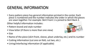 GENERAL INFORMATION
• Every pattern piece has general information printed in the center. Each
piece is numbered and the number indicates the order in which the pieces
are sewn together. For example: Skirt Front 1 is joined to Skirt Back 2.
Other helpful information includes:
• Pattern brand and style number
• View letter (if there is more than one view)
• Size
• Name of the piece (skirt front, sleeve, pleat underlay, etc.) and its number
• Cutting information (cut one on fold, cut two, etc.)
• Lining/interfacing information (if applicable)
 