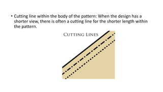 • Cutting line within the body of the pattern: When the design has a
shorter view, there is often a cutting line for the shorter length within
the pattern.
 