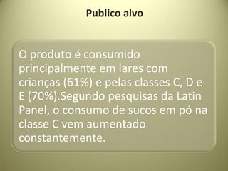Publico alvo


O produto é consumido
principalmente em lares com
crianças (61%) e pelas classes C, D e
E (70%).Segundo pesquisas da Latin
Panel, o consumo de sucos em pó na
classe C vem aumentado
constantemente.
 