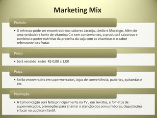 Marketing Mix
Produto

• O refresco pode ser encontrado nos sabores Laranja, Limão e Morango. Além de
  uma verdadeira fonte de vitamina C e sem conservantes, o produto é saboroso e
  combina o poder nutritivo da proteína da soja com as vitaminas e o sabor
  refrescante das frutas

Preço

• Será vendido entre R$ 0,80 a 1,00

Praça

• Serão encontrados em supermercados, lojas de conveniência, padarias, quitandas e
  etc.

Promoção

• A Comunicação será feita principalmente na TV , em revistas, e folhetos de
  supermercados, promoções para chamar a atenção dos consumidores, degustações
  e focar no publico infantil.
 