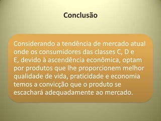 Conclusão


Considerando a tendência de mercado atual
onde os consumidores das classes C, D e
E, devido à ascendência econômica, optam
por produtos que lhe proporcionem melhor
qualidade de vida, praticidade e economia
temos a convicção que o produto se
escachará adequadamente ao mercado.
 