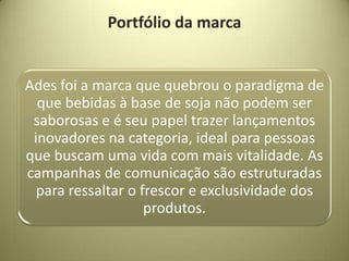 Portfólio da marca


Ades foi a marca que quebrou o paradigma de
  que bebidas à base de soja não podem ser
 saborosas e é seu papel trazer lançamentos
 inovadores na categoria, ideal para pessoas
que buscam uma vida com mais vitalidade. As
campanhas de comunicação são estruturadas
  para ressaltar o frescor e exclusividade dos
                    produtos.
 