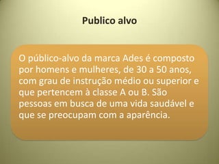 Publico alvo


O público-alvo da marca Ades é composto
por homens e mulheres, de 30 a 50 anos,
com grau de instrução médio ou superior e
que pertencem à classe A ou B. São
pessoas em busca de uma vida saudável e
que se preocupam com a aparência.
 