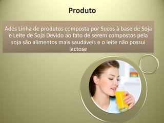Produto

Ades Linha de produtos composta por Sucos à base de Soja
 e Leite de Soja Devido ao fato de serem compostos pela
  soja são alimentos mais saudáveis e o leite não possui
                         lactose
 