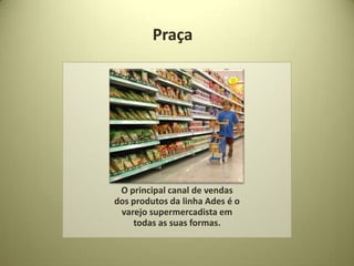 Praça




 O principal canal de vendas
dos produtos da linha Ades é o
 varejo supermercadista em
    todas as suas formas.
 