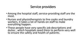 Service providers
• Among the hospital staff, service-providing staff are the
most.
• Nurses and physiotherapists to line cooks and laundry
workers, it takes a lot of hands-on staff to make
everything happen.
• These people have very specific job descriptions and
duties , which hospitals need them to perform very well
to ensure the safety and health of patients.
 