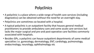 Polyclinics
• A polyclinic is a place where a wide range of health care services (including
diagnostics) can be obtained without the need for an overnight stay.
• Polyclinics are sometimes co-located with a hospital.
• A typical polyclinic is an outpatient facility that houses general medical
practitioners to provide ambulatory care and some acute care services but
lacks the major surgical and pre-and post-operative care facilities commonly
associated with hospitals.
• Besides GPs, a polyclinic can house outpatient departments of some medical
specialties i.e. gynecology, dermatology, ENT, cardiology, pulmonology,
endocrinology, neurology, ophthalmology etc
 