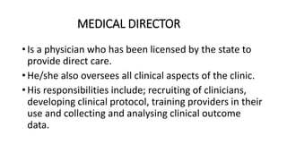 MEDICAL DIRECTOR
• Is a physician who has been licensed by the state to
provide direct care.
• He/she also oversees all clinical aspects of the clinic.
• His responsibilities include; recruiting of clinicians,
developing clinical protocol, training providers in their
use and collecting and analysing clinical outcome
data.
 