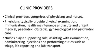 CLINIC PROVIDERS
•Clinical providers comprises of physicians and nurses.
•Physicians typically provide physical examination,
immunization, health maintenance and acute and urgent
medical, paediatric, obstetric, gynaecological and psychiatric
care.
•Nurses play a supporting role, assisting with examination,
administering injections and performing duties such as
triage, lab reporting and lab transport.
 