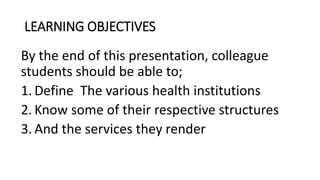 LEARNING OBJECTIVES
By the end of this presentation, colleague
students should be able to;
1. Define The various health institutions
2. Know some of their respective structures
3. And the services they render
 