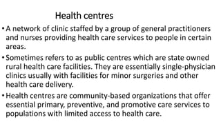 Health centres
•A network of clinic staffed by a group of general practitioners
and nurses providing health care services to people in certain
areas.
•Sometimes refers to as public centres which are state owned
rural health care facilities. They are essentially single-physician
clinics usually with facilities for minor surgeries and other
health care delivery.
•Health centres are community-based organizations that offer
essential primary, preventive, and promotive care services to
populations with limited access to health care.
 
