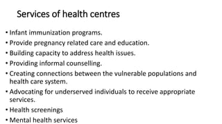 Services of health centres
• Infant immunization programs.
• Provide pregnancy related care and education.
• Building capacity to address health issues.
• Providing informal counselling.
• Creating connections between the vulnerable populations and
health care system.
• Advocating for underserved individuals to receive appropriate
services.
• Health screenings
• Mental health services
 