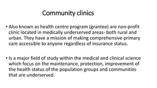 Community clinics
• Also known as health centre program (grantee) are non-profit
clinic located in medically underserved areas- both rural and
urban. They have a mission of making comprehensive primary
care accessible to anyone regardless of insurance status.
• Is a major field of study within the medical and clinical science
which focus on the maintenance, protection, improvement of
the health status of the population groups and communities
that are underserved.
 