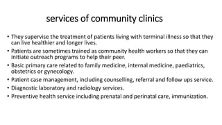 services of community clinics
• They supervise the treatment of patients living with terminal illness so that they
can live healthier and longer lives.
• Patients are sometimes trained as community health workers so that they can
initiate outreach programs to help their peer.
• Basic primary care related to family medicine, internal medicine, paediatrics,
obstetrics or gynecology.
• Patient case management, including counselling, referral and follow ups service.
• Diagnostic laboratory and radiology services.
• Preventive health service including prenatal and perinatal care, immunization.
 