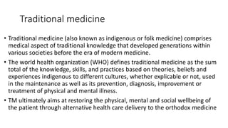 Traditional medicine
• Traditional medicine (also known as indigenous or folk medicine) comprises
medical aspect of traditional knowledge that developed generations within
various societies before the era of modern medicine.
• The world health organization (WHO) defines traditional medicine as the sum
total of the knowledge, skills, and practices based on theories, beliefs and
experiences indigenous to different cultures, whether explicable or not, used
in the maintenance as well as its prevention, diagnosis, improvement or
treatment of physical and mental illness.
• TM ultimately aims at restoring the physical, mental and social wellbeing of
the patient through alternative health care delivery to the orthodox medicine
 
