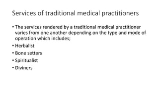 Services of traditional medical practitioners
• The services rendered by a traditional medical practitioner
varies from one another depending on the type and mode of
operation which includes;
• Herbalist
• Bone setters
• Spiritualist
• Diviners
 