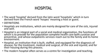 HOSPITAL
• The word ‘hospital’ derived from the latin word ‘hospitalis’ which in turn
derived from the French word ‘hospes’ meaning a host or guest.
• DEFINITIONS
• Hospitals are institutions, which are mainly designed for care of the sick, injured
and well.
• Hospital is an integral part of a social and medical organization, the functions of
which is to provide for the population complete health care both curative and
preventive, and whose outpatients services reach out to the family and its home
environment.
• Hospital, an institution that is built, staffed, and equipped for the diagnosis of
disease; for the treatment, medical and surgical, of the sick and injured; and for
their housing during this process.
• The modern hospital often serves as a centre for investigation and teaching.
 