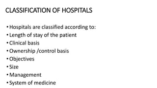 CLASSIFICATION OF HOSPITALS
•Hospitals are classified according to:
•Length of stay of the patient
•Clinical basis
•Ownership /control basis
•Objectives
•Size
•Management
•System of medicine
 