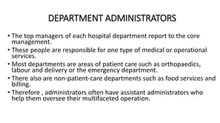 DEPARTMENT ADMINISTRATORS
• The top managers of each hospital department report to the core
management.
• These people are responsible for one type of medical or operational
services.
• Most departments are areas of patient care such as orthopaedics,
labour and delivery or the emergency department.
• There also are non-patient-care departments such as food services and
billing.
• Therefore , administrators often have assistant administrators who
help them oversee their multifaceted operation.
 