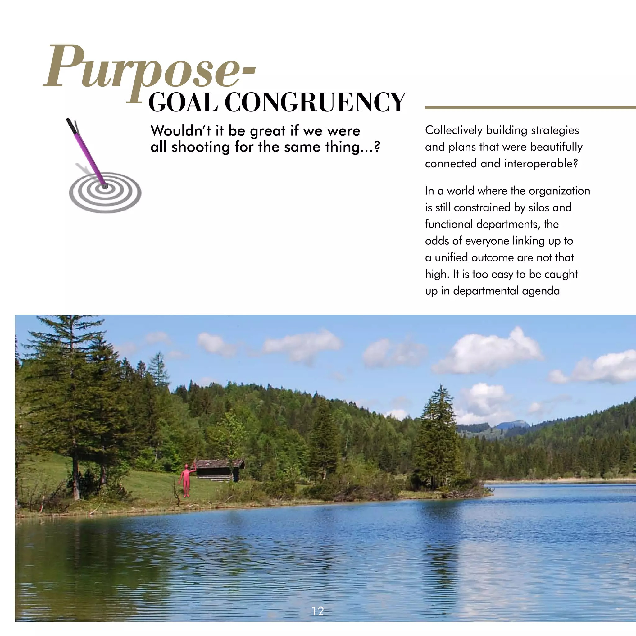 Purpose-
    GOAL CONGRUENCY
     Wouldn’t it be great if we were 		    Collectively building strategies
     all shooting for the same thing...?   and plans that were beautifully
                                           connected and interoperable?

                                           In a world where the organization
                                           is still constrained by silos and
                                           functional departments, the
                                           odds of everyone linking up to
                                           a unified outcome are not that
                                           high. It is too easy to be caught
                                           up in departmental agenda




                            12
 