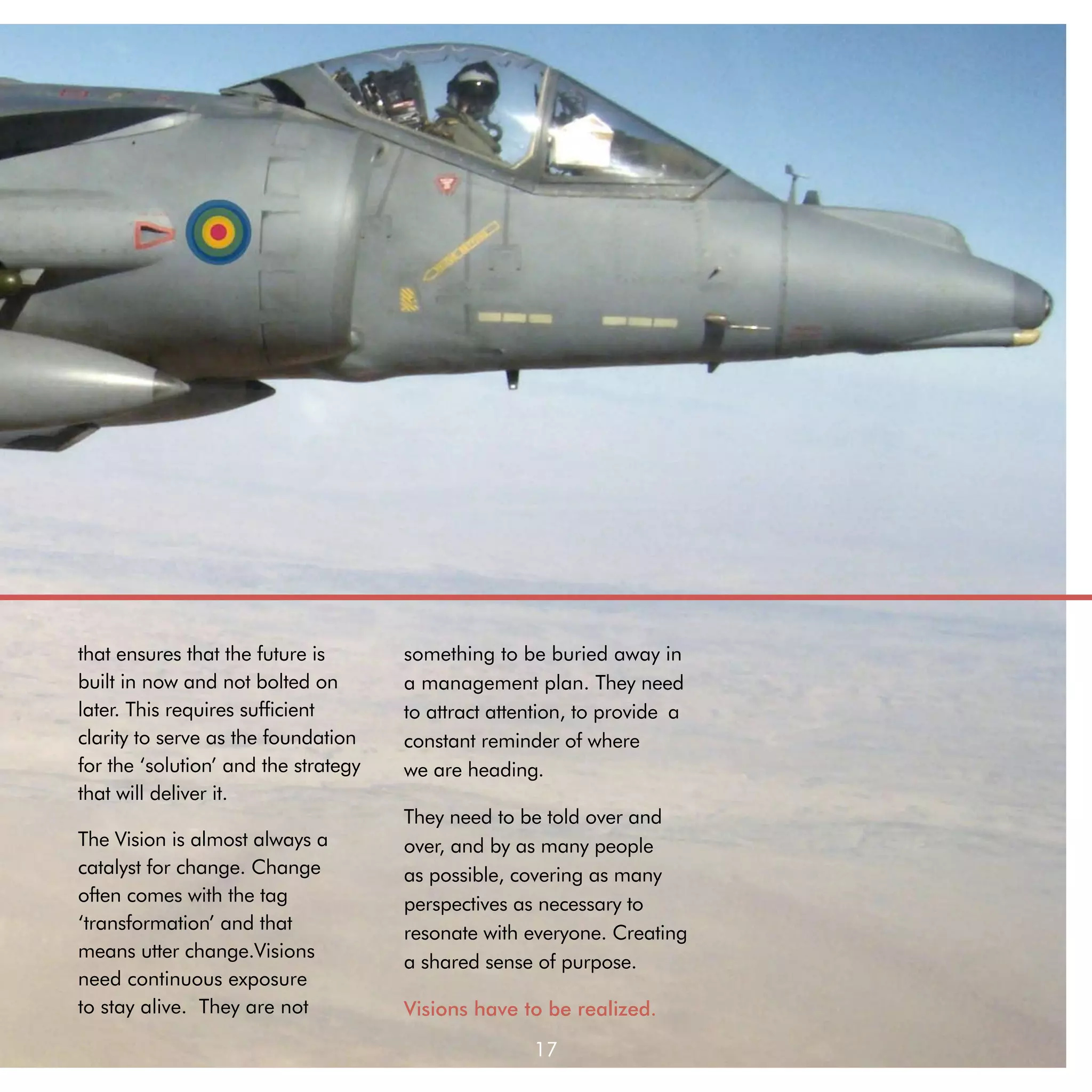 that ensures that the future is       something to be buried away in
built in now and not bolted on        a management plan. They need
later. This requires sufficient       to attract attention, to provide 	a
clarity to serve as the foundation    constant reminder of where 	
for the ‘solution’ and the strategy   we are heading.
that will deliver it.
                                      They need to be told over and
The Vision is almost always a         over, and by as many people
catalyst for change. Change           as possible, covering as many
often comes with the tag              perspectives as necessary to
‘transformation’ and that             resonate with everyone. Creating
means utter change.Visions
                                      a shared sense of purpose.
need continuous exposure
to stay alive. They are not           Visions have to be realized.

                                                      17
 